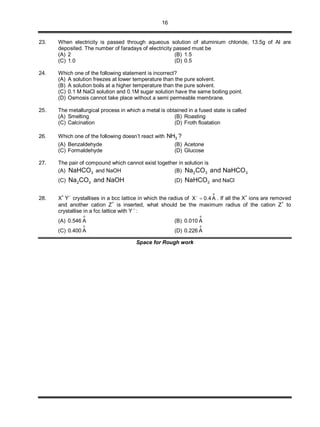 16
23. When electricity is passed through aqueous solution of aluminium chloride, 13.5g of Al are
deposited. The number of faradays of electricity passed must be
(A) 2 (B) 1.5
(C) 1.0 (D) 0.5
24. Which one of the following statement is incorrect?
(A) A solution freezes at lower temperature than the pure solvent.
(B) A solution boils at a higher temperature than the pure solvent.
(C) 0.1 M NaCl solution and 0.1M sugar solution have the same boiling point.
(D) Osmosis cannot take place without a semi permeable membrane.
25. The metallurgical process in which a metal is obtained in a fused state is called
(A) Smelting (B) Roasting
(C) Calcination (D) Froth floatation
26. Which one of the following doesn’t react with 3NH ?
(A) Benzaldehyde (B) Acetone
(C) Formaldehyde (D) Glucose
27. The pair of compound which cannot exist together in solution is
(A) 3NaHCO and NaOH (B) 2 3 3Na CO and NaHCO
(C) 2 3Na CO and NaOH (D) 3NaHCO and NaCl
28. X
+
Y
–
crystallises in a bcc lattice in which the radius of
o
X 0.4 A
 . If all the X
+
ions are removed
and another cation Z
+
is inserted, what should be the maximum radius of the cation Z
+
to
crystallise in a fcc lattice with Y –
:
(A) 0.546
o
A (B) 0.010
o
A
(C) 0.400
o
A (D) 0.226
o
A
Space for Rough work
 