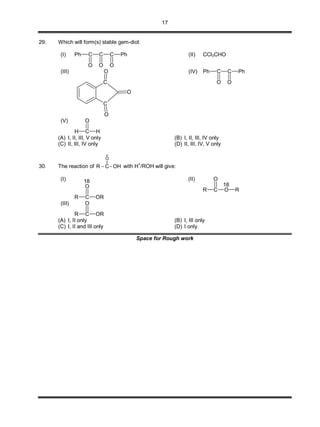 17
29. Which will form(s) stable gem-diol:
(I) Ph C
O
C
O
C
O
Ph (II) CCl3CHO
(III)
C
C
O
O
O
(IV) Ph C
O
C
O
Ph
(V)
H C H
O
(A) I, II, III, V only (B) I, II, III, IV only
(C) II, III, IV only (D) II, III, IV, V only
30. The reaction of
18
||
O
R C OH  with H
+
/ROH will give:
(I)
R C OR
O
18 (II)
R C O
O
R
18
(III)
R C OR
O
(A) I, II only (B) I, III only
(C) I, II and III only (D) I only
Space for Rough work
 