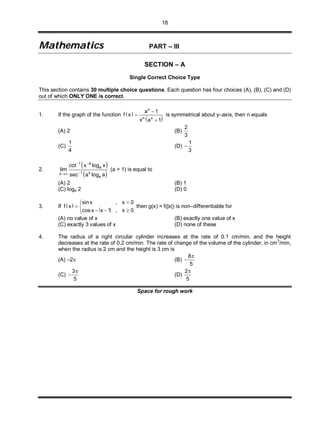 18
MMaatthheemmaattiiccss PART – III
SECTION – A
Single Correct Choice Type
This section contains 30 multiple choice questions. Each question has four choices (A), (B), (C) and (D)
out of which ONLY ONE is correct.
1. If the graph of the function  
 
x
n x
a 1
f x
x a 1



is symmetrical about y–axis, then n equals
(A) 2 (B)
2
3
(C)
1
4
(D)
1
3

2.
 
 
1 a
a
1 xx
a
cot x log x
lim
sec a log a
 

(a > 1) is equal to
(A) 2 (B) 1
(C) loga 2 (D) 0
3. If  
sinx , x 0
f x
cos x x 1 , x 0

 
  
then g(x) = f(|x|) is non–differentiable for
(A) no value of x (B) exactly one value of x
(C) exactly 3 values of x (D) none of these
4. The radius of a right circular cylinder increases at the rate of 0.1 cm/min, and the height
decreases at the rate of 0.2 cm/min. The rate of change of the volume of the cylinder, in cm3
/min,
when the radius is 2 cm and the height is 3 cm is
(A) –2 (B)
8
5


(C)
3
5

 (D)
2
5

Space for rough work
 