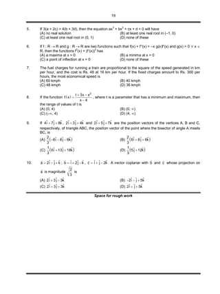 19
5. If 3(a + 2c) = 4(b + 3d), then the equation ax3
+ bx2
+ cx + d = 0 will have
(A) no real solution (B) at least one real root in (–1, 0)
(C) at least one real root in (0, 1) (D) none of these
6. If f : R  R and g : R  R are two functions such that f(x) + f(x) = –x g(x)f(x) and g(x) > 0  x 
R, then the functions f2
(x) + (f(x))2
has
(A) a maxima at x = 0 (B) a minima at x = 0
(C) a point of inflection at x = 0 (D) none of these
7. The fuel charges for running a train are proportional to the square of the speed generated in km
per hour, and the cost is Rs. 48 at 16 km per hour. If the fixed charges amount to Rs. 300 per
hours, the most economical speed is
(A) 60 kmph (B) 40 kmph
(C) 48 kmph (D) 36 kmph
8. If the function  
2
t 3x x
f x
x 4
 


, where t is a parameter that has a minimum and maximum, then
the range of values of t is
(A) (0, 4) (B) (0, )
(C) (–, 4) (D) (4, )
9. If ˆ ˆ ˆ4i 7j 8k  , ˆ ˆ ˆ2i 3j 4k  and ˆ ˆ ˆ2i 5j 7k  are the position vectors of the vertices A, B and C,
respectively, of triangle ABC, the position vector of the point where the bisector of angle A meets
BC, is
(A)  2 ˆ ˆ ˆ6i 8j 6k
3
   (B)  2 ˆ ˆ ˆ6i 8j 6k
3
 
(C)  1 ˆ ˆ ˆ6i 13j 18k
3
  (D)  1 ˆ ˆ5j 12k
3

10. ˆ ˆ ˆa 2i j k  

, ˆ ˆ ˆb i 2j k  

, ˆ ˆ ˆc i j 2k  

. A vector coplanar with b

and c

whose projection on
a

is magnitude
2
3
is
(A) ˆ ˆ ˆ2i 3j 3k  (B) ˆ ˆ ˆ2i j 5k  
(C) ˆ ˆ ˆ2i 3j 3k  (D) ˆ ˆ ˆ2i j 5k 
Space for rough work
 