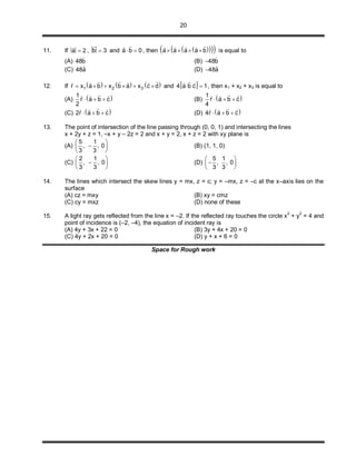 20
11. If a 2

, b 3

and a b 0 

, then     a a a a b   
   
is equal to
(A) ˆ48b (B) ˆ48b
(C) ˆ48a (D) ˆ48a
12. If      1 2 3r x a b x b a x c d     
     
and  4 a b c 1
 
, then x1 + x2 + x3 is equal to
(A)  1
r a b c
2
  
  
(B)  1
r a b c
4
  
  
(C)  2r a b c  
  
(D)  4r a b c  
  
13. The point of intersection of the line passing through (0, 0, 1) and intersecting the lines
x + 2y + z = 1, –x + y – 2z = 2 and x + y = 2, x + z = 2 with xy plane is
(A)
5 1
, , 0
3 3
 
 
 
(B) (1, 1, 0)
(C)
2 1
, , 0
3 3
 
 
 
(D)
5 1
, , 0
3 3
 
 
 
14. The lines which intersect the skew lines y = mx, z = c; y = –mx, z = –c at the x–axis lies on the
surface
(A) cz = mxy (B) xy = cmz
(C) cy = mxz (D) none of these
15. A light ray gets reflected from the line x = –2. If the reflected ray touches the circle x2
+ y2
= 4 and
point of incidence is (–2, –4), the equation of incident ray is
(A) 4y + 3x + 22 = 0 (B) 3y + 4x + 20 = 0
(C) 4y + 2x + 20 = 0 (D) y + x + 6 = 0
Space for Rough work
 