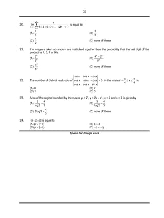 22
20.
 
n
n
r 1
r
lim
1 3 5 7 . . 2r 1

      is equal to
(A)
1
3
(B)
3
2
(C)
1
2
(D) none of these
21. If n integers taken at random are multiplied together then the probability that the last digit of the
product is 1, 3, 7 or 9 is
(A)
n
n
2
5
(B)
n n
n
4 2
5

(C)
n
n
4
5
(D) none of these
22. The number of distinct real roots of
sinx cosx cosx
cosx sinx cosx 0
cosx cosx sinx
 in the interval x
4 4
 
   is
(A) 0 (B) 2
(C) 1 (D) 3
23. Area of the region bounded by the curves y = 2x
, y = 2x – x2
, x = 0 and x = 2 is given by
(A)
3 4
log2 3
 (B)
3 4
log2 3

(C)
4
3log2
3
 (D) none of these
24. ~[(~p)q] is equal to
(A) p  (~q) (B) p  q
(C) p  (~q) (D) ~p  ~q
Space for Rough work
 