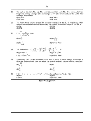 23
25. The angle of elevation of the top of the tower observed from each of the three points A, B, C on
the ground, forming a triangle is the same angle . If R is the circum–radius of the ABC, then
the height of the tower is
(A) R sin  (B) R cos 
(C) R cot  (D) R tan 
26. The mean of two samples of size 200 and 300 were found to be 25, 10 respectively. Their
standard deviations were 3 and 4 respectively. The variance of combined sample of size 500 is
(A) 64 (B) 65.2
(C) 67.2 (D) 64.2
27. If
/ 2
3
0
dx
I
1 sin x



 , then
(A) I
2

 (B) I
2 2


(C) I
2 2

 (D) none of these
28. The solution of
 32 32 2
xydy x y dy dy
x 1 xy .....
dx 2! dx 3! dx
     
         
     
is
(A) y = ln x + c (B) y = (ln x)
2
+ c
(C)  2
y lnx c   (D) none of these
29. A parabola y = ax2
+ bx + c crosses the x–axis at (, 0) and (, 0) both to the right of the origin. A
circle also passes through these two points. The length of a tangent from the origin to the circle is
(A)
bc
a
(B) ac
2
(C)
b
a
(D)
c
a
30. If f(x) = 1 – x + x
2
– x
3
+ ….. –x
15
+ x
16
– x
17
, then the coefficient of x
2
in f(x – 1) is
(A) 826 (B) 816
(C) 822 (D) none of these
Space for rough work
 