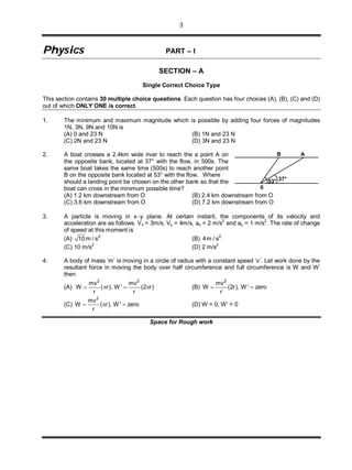3
PPhhyyssiiccss PART – I
SECTION – A
Single Correct Choice Type
This section contains 30 multiple choice questions. Each question has four choices (A), (B), (C) and (D)
out of which ONLY ONE is correct.
1. The minimum and maximum magnitude which is possible by adding four forces of magnitudes
1N, 3N, 9N and 10N is
(A) 0 and 23 N (B) 1N and 23 N
(C) 2N and 23 N (D) 3N and 23 N
2. A boat crosses a 2.4km wide river to reach the a point A on
the opposite bank, located at 37° with the flow, in 500s. The
same boat takes the same time (500s) to reach another point
B on the opposite bank located at 53° with the flow. Where
should a landing point be chosen on the other bank so that the
boat can cross in the minimum possible time? 0
37°53°
B A
(A) 1.2 km downstream from O (B) 2.4 km downstream from O
(C) 3.6 km downstream from O (D) 7.2 km downstream from O
3. A particle is moving in xy plane. At certain instant, the components of its velocity and
acceleration are as follows. Vx = 3m/s, Vy = 4m/s, ax = 2 m/s
2
and ay = 1 m/s
2
. The rate of change
of speed at this moment is
(A) 2
10 m / s (B) 2
4m / s
(C) 10 m/s
2
(D) 2 m/s
2
4. A body of mass ‘m’ is moving in a circle of radius with a constant speed ‘v’. Let work done by the
resultant force in moving the body over half circumference and full circumference is W and W’
then
(A)
2 2
mv mv
W ( r), W ' (2 r)
r r
    (B)
2
mv
W (2r), W ' zero
r
 
(C)
2
mv
W ( r), W ' zero
r
   (D) W = 0, W’ = 0
Space for Rough work
 