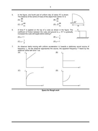 4
5. In the figure, one fourth part of uniform disc of radius ‘R’ is shown.
The distance of the centre of mass of this object from centre ‘O’ is
(A)
4R
3
(B)
2R
3
(C)
4R
2
3
(D)
2R
2
3
6. A force F is applied on the top of a cube as shown in the figure. The
coefficient of friction between the cube and ground is . If F is gradually
increased the cube will topple before sliding if
(A)  > 1 (B)
1
2
 
(C)
1
2
  (D)  < 1
7. An observer starts moving with uniform acceleration ‘a’ towards a stationary sound source of
frequency o. As the observer approaches the source, the apparent frequency ‘f’ heard by the
observer varies with time ‘t’ as
(A) (B)
(C) (D)
Space for Rough work

t

t

t

t
F
R
90
o
O
 