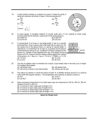 8
19. A point positive charge q0 is placed at a point C inside the cavity in
spherical conductor as shown in figure. Find the potential at P.
(A) 0Kq
2a
(B) 0Kq
a
(C) 02kq
a
(D) 03Kq
2a
0
1
here,k
4
 
 
  
20. In screw gauge; 5 complete rotations of circular scale give 1.5 mm reading on linear scale.
Circular scale has 50 divisions. Least count of the screw gauge is
(A) 0.006 mm (B) 0.003 mm
(C) 0.015 mm (D) 0.03 mm
21. A cubical block ‘A’ of mass m1 and edge length ‘a’ lies on a smooth
horizontal floor. It has a groove with a flat base with an open end. On
the closed end of the groove there is a spring of natural length ‘a’
attached to it. A small block ‘B’ of mass m2 is pushed into the groove
compressing the spring by a/2. Coefficient of friction between B and
groove is μ. System is now released from rest. Find speed of B as it
comes out of A. Assume that B is always sliding against the surface
of the groove. (m1 = 3kg, m2 = 1kg, a = 10 cm, k = 100N/m, μ = 0.13)
smooth
B
A
μQ R
a
a/2
(A) 15 cm/s (B) 10 cm/s
(C) 5 cm/s (D) 20 cm/s
22. The end of capillary tube is immersed into a liquid. Liquid slowly rises in the tube up to a height.
The capillary-fluid system
(A) will absorb heat (B) will release heat
(C) will not be involved in any heat transfer (D) nothing can be said
23. The radius of a planet is n times the radius of earth, R. A satellite revolves around it in a circle of
radius 4nR with angular velocity . The acceleration due to gravity on planet’s surface is
(A) R
2
(B) 16 R
2
(C) 32 nR2
(D) 64 nR2
.
24. Some successive frequencies of an ideal organ pipe are measured as 150 Hz, 250 Hz, 350 Hz.
Velocity of sound is 340 m/s.
(A) it must be an open organ pipe of length 3.4 m
(B) it must be an open organ pipe of length 6.8 m
(C) it must be an closed organ pipe of length 1.7 m
(D) it must be an closed organ pipe of length 3.4 m.
Space for Rough work
2a
a C
q0
a/2
P
 