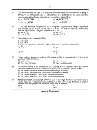 9
25. Two identical blocks are kept on a frictionless horizontal table and connected by a spring of
stiffness ‘k’ and of original length 0 . A total charge Q is distributed on the blocks such that
maximum elongation of spring, at equilibrium, is equal to x. Value of Q is
(A) 0 0 02 4 k( x)   (B) 0 02x 4 k( x) 
(C) 0 02( x) 4 kx  (D) 0 0( x) 4 kx  .
26. At t = 0, light of intensity 10
12
photons/s–m
2
of energy 6eV per photon start falling on a plate with
work function 2.5 eV. If area of the plate is 2 × 10–4
m2
and for every 105
photons one
photoelectron is emitted, charge on the plate at t = 25 s is
(A) 8 × 10–15
C (B) 4 × 10–15
C
(C) 12 × 10
–15
C (D) 16 × 10
–15
C.
27. Two resistances are measured in Ohm.
R1 = 3  1%
R2 = 6  2%
When they are connected in parallel, the percentage error in equivalent resistance is
(A)
14
%
3
(B) 1%
(C) 2% (D)
4
%
3
28. If min is minimum wavelength produced in X–ray tube and K is the wavelength of K line. As the
operating voltage is increased
(A) K increases (B) K decreases
(C) (K – min) increases (D) (K – min) decreases.
29. The filament current in the electron gun of a Coolidge tube is increased while the potential
difference used to accelerate the electron is decreased. As a result in the emitted radition.
(A) The intensity decreases while the minimum wavelength increases.
(B) The intensity increases while the minimum wavelength decreases.
(C) The intensity as well as the minimum wavelength increases.
(D) The intensity as well as the minimum wavelength decreases.
30. Monochromatic light of wavelength 900 nm is used in a young’s double slit experiment. One of
the slits is covered by a transparent sheet of thickness 1.8 x 10-5
m made of material of refractive
index 1.6. How many fringes will shift due to introduction of the sheet.
(A) 18 (B) 12
(C) 10 (D) 6
Space for Rough work
 