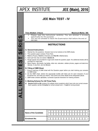 JEE Main TEST - IV
Time Allotted: 3 Hours Maximum Marks: 360
 Please read the instructions carefully. You are allotted 5 minutes
specifically for this purpose.
 You are not allowed to leave the Examination Hall before the end of
the test.
INSTRUCTIONS
A. General Instructions
1. Attempt ALL the questions. Answers have to be marked on the OMR sheets.
2. This question paper contains Three Parts.
3. Part-I is Physics, Part-II is Chemistry and Part-III is Mathematics.
4. Each part has only one section: Section-A.
5. Rough spaces are provided for rough work inside the question paper. No additional sheets will be
provided for rough work.
6. Blank Papers, clip boards, log tables, slide rule, calculator, cellular phones, pagers and electronic
devices, in any form, are not allowed.
B. Filling of OMR Sheet
1. Ensure matching of OMR sheet with the Question paper before you start marking your answers
on OMR sheet.
2. On the OMR sheet, darken the appropriate bubble with black pen for each character of your
Enrolment No. and write your Name, Test Centre and other details at the designated places.
3. OMR sheet contains alphabets, numerals & special characters for marking answers.
C. Marking Scheme For All Three Parts.
(i) Section-A (01 to 30) contains 30 multiple choice questions which have only one correct answer.
Each question carries +4 marks for correct answer and – 1 mark for wrong answer.
Name of the Candidate
Enrolment No.
ALLINDIATESTSERIES
APEX INSTITUTE JEE (Main), 2016
 