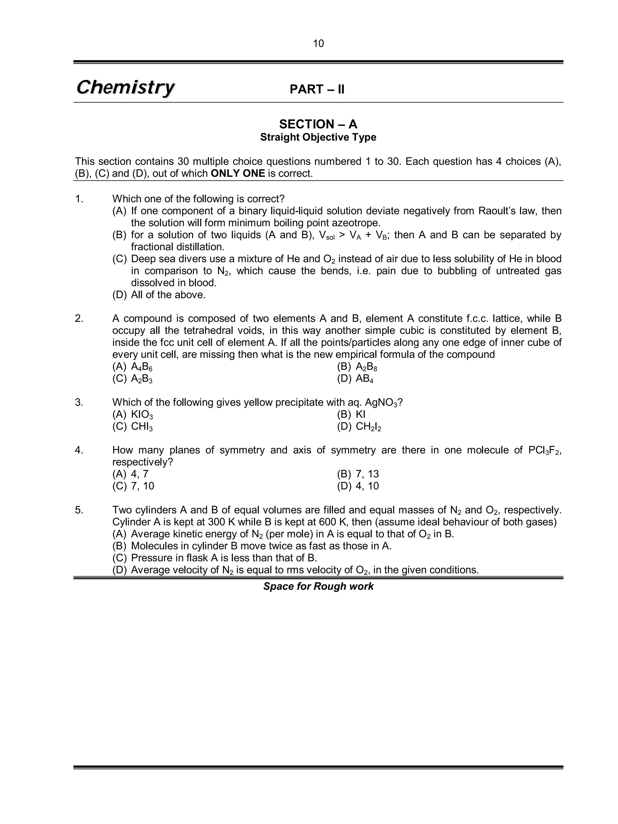 10
CChheemmiissttrryy PART – II
SECTION – A
Straight Objective Type
This section contains 30 multiple choice questions numbered 1 to 30. Each question has 4 choices (A),
(B), (C) and (D), out of which ONLY ONE is correct.
1. Which one of the following is correct?
(A) If one component of a binary liquid-liquid solution deviate negatively from Raoult’s law, then
the solution will form minimum boiling point azeotrope.
(B) for a solution of two liquids (A and B), Vsol > VA + VB; then A and B can be separated by
fractional distillation.
(C) Deep sea divers use a mixture of He and O2 instead of air due to less solubility of He in blood
in comparison to N2, which cause the bends, i.e. pain due to bubbling of untreated gas
dissolved in blood.
(D) All of the above.
2. A compound is composed of two elements A and B, element A constitute f.c.c. lattice, while B
occupy all the tetrahedral voids, in this way another simple cubic is constituted by element B,
inside the fcc unit cell of element A. If all the points/particles along any one edge of inner cube of
every unit cell, are missing then what is the new empirical formula of the compound
(A) A4B6 (B) A2B8
(C) A2B3 (D) AB4
3. Which of the following gives yellow precipitate with aq. AgNO3?
(A) KIO3 (B) KI
(C) CHI3 (D) CH2I2
4. How many planes of symmetry and axis of symmetry are there in one molecule of PCl3F2,
respectively?
(A) 4, 7 (B) 7, 13
(C) 7, 10 (D) 4, 10
5. Two cylinders A and B of equal volumes are filled and equal masses of N2 and O2, respectively.
Cylinder A is kept at 300 K while B is kept at 600 K, then (assume ideal behaviour of both gases)
(A) Average kinetic energy of N2 (per mole) in A is equal to that of O2 in B.
(B) Molecules in cylinder B move twice as fast as those in A.
(C) Pressure in flask A is less than that of B.
(D) Average velocity of N2 is equal to rms velocity of O2, in the given conditions.
Space for Rough work
 