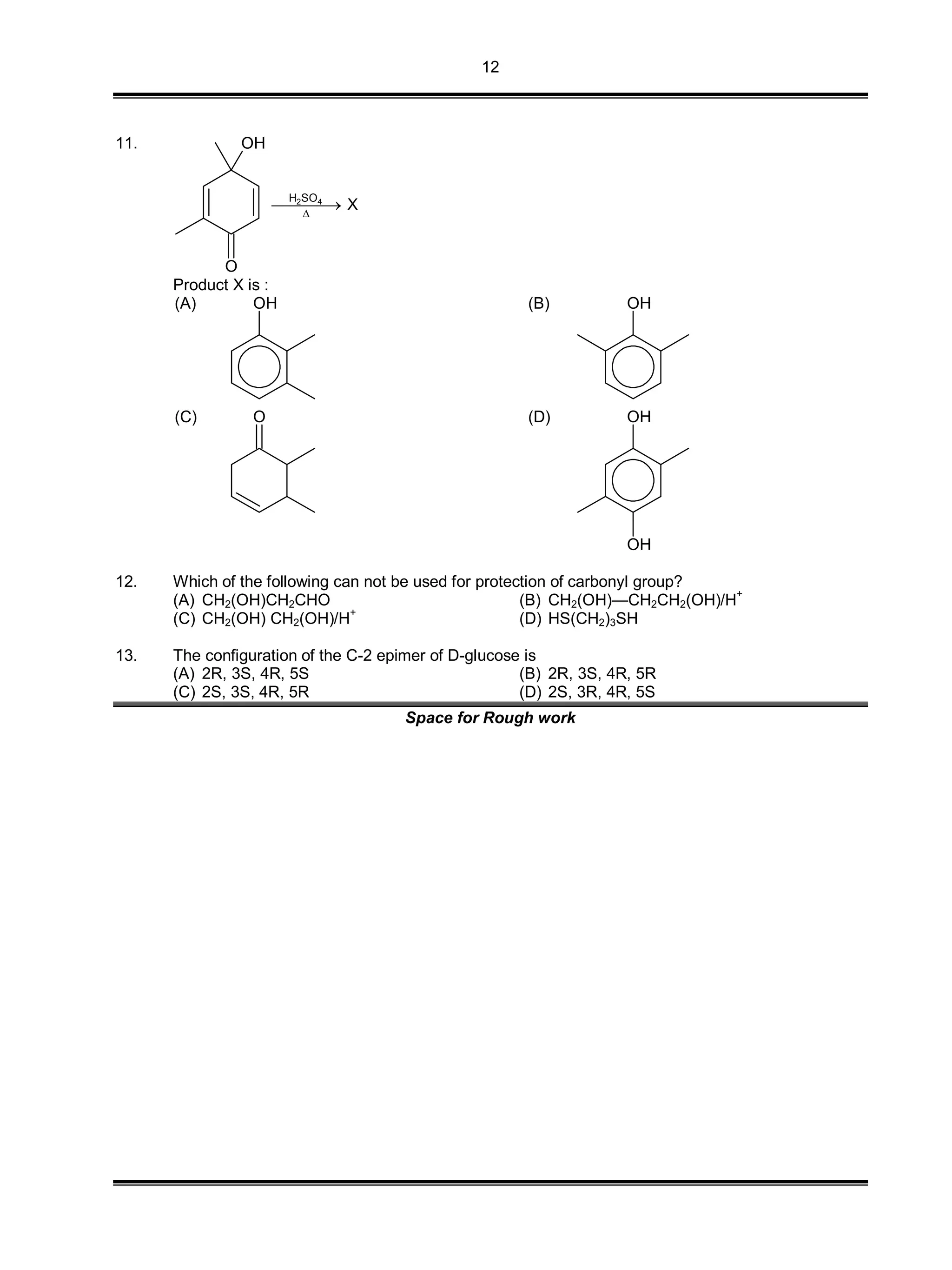 12
11.
O
OH
2 4H SO
X

Product X is :
(A) OH (B) OH
(C) O (D) OH
OH
12. Which of the following can not be used for protection of carbonyl group?
(A) CH2(OH)CH2CHO (B) CH2(OH)—CH2CH2(OH)/H
+
(C) CH2(OH) CH2(OH)/H
+
(D) HS(CH2)3SH
13. The configuration of the C-2 epimer of D-glucose is
(A) 2R, 3S, 4R, 5S (B) 2R, 3S, 4R, 5R
(C) 2S, 3S, 4R, 5R (D) 2S, 3R, 4R, 5S
Space for Rough work
 