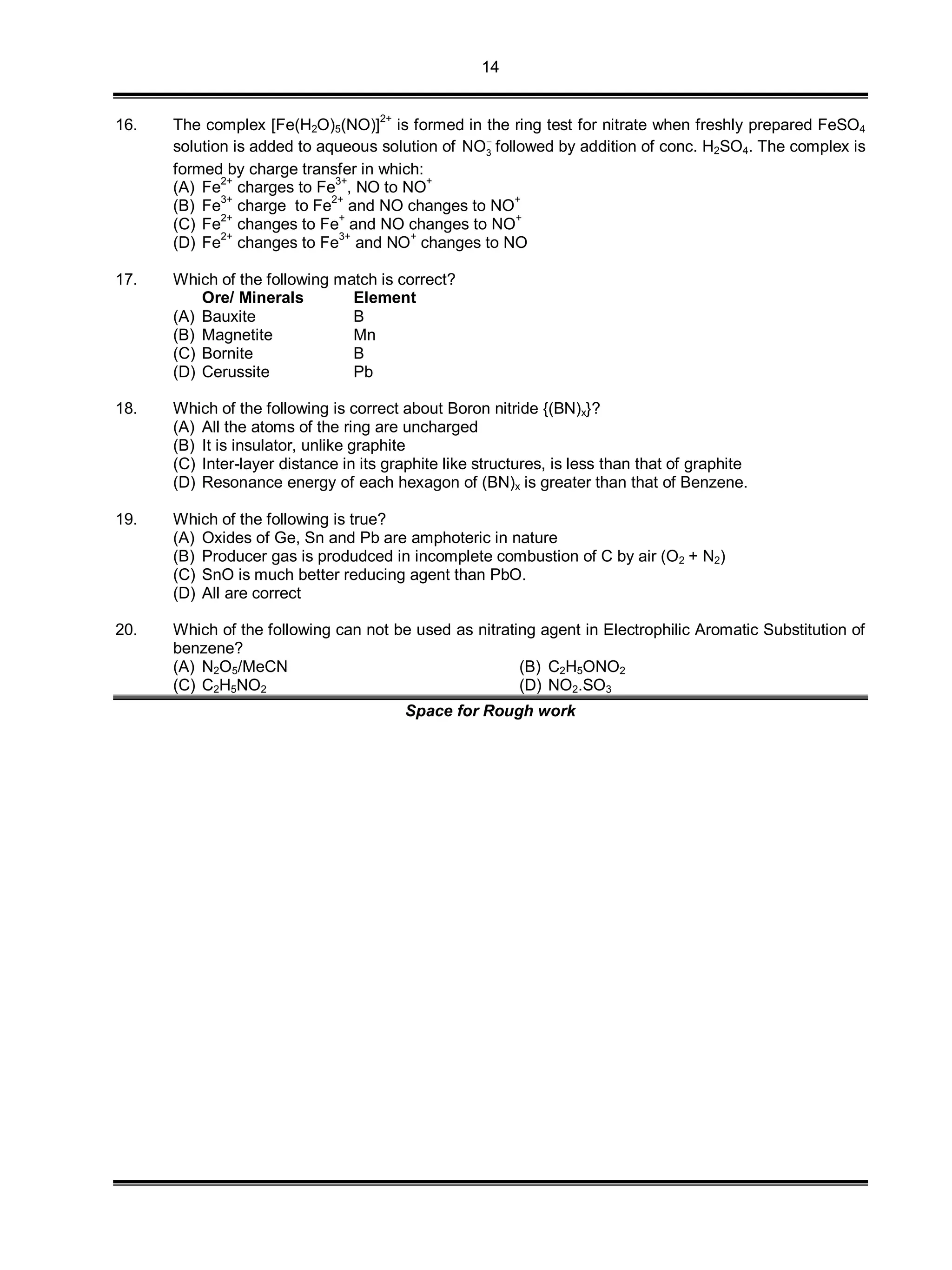 14
16. The complex [Fe(H2O)5(NO)]2+
is formed in the ring test for nitrate when freshly prepared FeSO4
solution is added to aqueous solution of 3NO
followed by addition of conc. H2SO4. The complex is
formed by charge transfer in which:
(A) Fe2+
charges to Fe3+
, NO to NO+
(B) Fe3+
charge to Fe2+
and NO changes to NO+
(C) Fe
2+
changes to Fe
+
and NO changes to NO
+
(D) Fe
2+
changes to Fe
3+
and NO
+
changes to NO
17. Which of the following match is correct?
Ore/ Minerals Element
(A) Bauxite B
(B) Magnetite Mn
(C) Bornite B
(D) Cerussite Pb
18. Which of the following is correct about Boron nitride {(BN)x}?
(A) All the atoms of the ring are uncharged
(B) It is insulator, unlike graphite
(C) Inter-layer distance in its graphite like structures, is less than that of graphite
(D) Resonance energy of each hexagon of (BN)x is greater than that of Benzene.
19. Which of the following is true?
(A) Oxides of Ge, Sn and Pb are amphoteric in nature
(B) Producer gas is produdced in incomplete combustion of C by air (O2 + N2)
(C) SnO is much better reducing agent than PbO.
(D) All are correct
20. Which of the following can not be used as nitrating agent in Electrophilic Aromatic Substitution of
benzene?
(A) N2O5/MeCN (B) C2H5ONO2
(C) C2H5NO2 (D) NO2.SO3
Space for Rough work
 