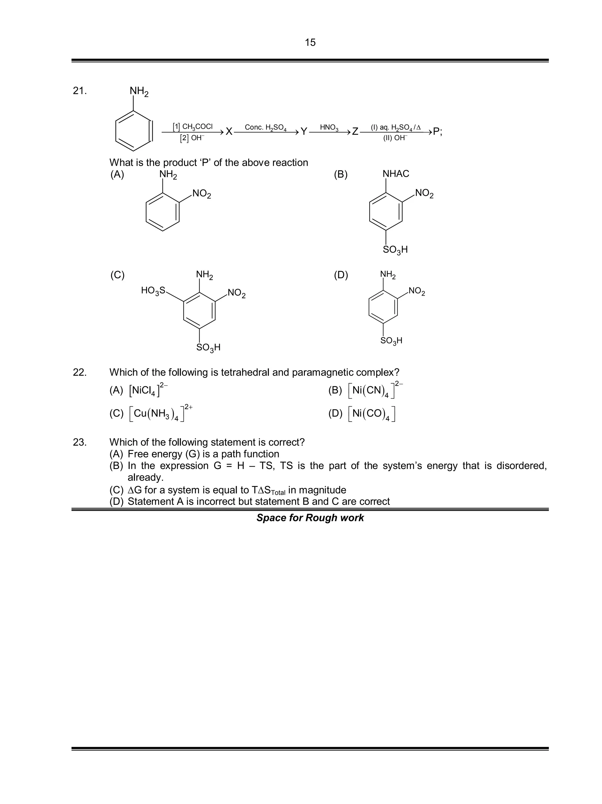 15
21. NH2
 
 
3 32 4 2 4
1 CH COCl HNOConc. H SO (I) aq. H SO /
2 OH (II) OH
X Y Z P; 

   
What is the product ‘P’ of the above reaction
(A) NH2
NO2
(B) NHAC
NO2
SO3H
(C) NH2
NO2
HO3S
SO3H
(D) NH2
NO2
SO3H
22. Which of the following is tetrahedral and paramagnetic complex?
(A)  
2
4NiCl

(B)  
2
4
Ni CN

 
 
(C)  
2
3 4
Cu NH

 
  (D)  4
Ni CO 
 
23. Which of the following statement is correct?
(A) Free energy (G) is a path function
(B) In the expression G = H – TS, TS is the part of the system’s energy that is disordered,
already.
(C) G for a system is equal to TSTotal in magnitude
(D) Statement A is incorrect but statement B and C are correct
Space for Rough work
 