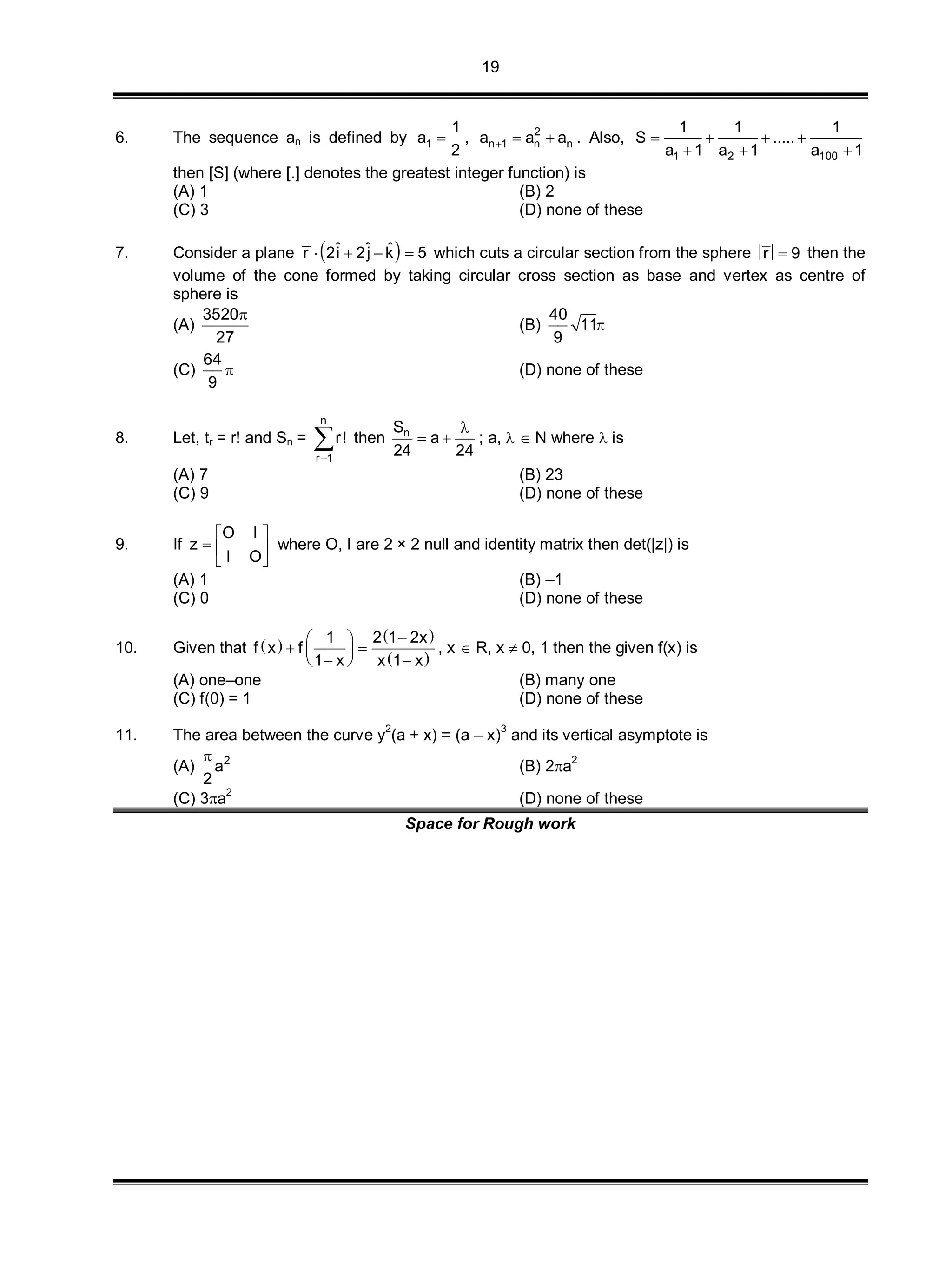 19
6. The sequence an is defined by 1
1
a
2
 , 2
n 1 n na a a   . Also,
1 2 100
1 1 1
S .....
a 1 a 1 a 1
   
  
then [S] (where [.] denotes the greatest integer function) is
(A) 1 (B) 2
(C) 3 (D) none of these
7. Consider a plane  ˆ ˆ ˆr 2i 2j k 5    which cuts a circular section from the sphere r 9 then the
volume of the cone formed by taking circular cross section as base and vertex as centre of
sphere is
(A)
3520
27

(B)
40
11
9

(C)
64
9
 (D) none of these
8. Let, tr = r! and Sn =
n
r 1
r!

 then nS
a
24 24

  ; a,   N where  is
(A) 7 (B) 23
(C) 9 (D) none of these
9. If
O I
z
I O
 
  
 
where O, I are 2 × 2 null and identity matrix then det(|z|) is
(A) 1 (B) –1
(C) 0 (D) none of these
10. Given that  
 
 
1 2 1 2x
f x f
1 x x 1 x
 
  
   
, x  R, x  0, 1 then the given f(x) is
(A) one–one (B) many one
(C) f(0) = 1 (D) none of these
11. The area between the curve y
2
(a + x) = (a – x)
3
and its vertical asymptote is
(A) 2
a
2

(B) 2a
2
(C) 3a
2
(D) none of these
Space for Rough work
 