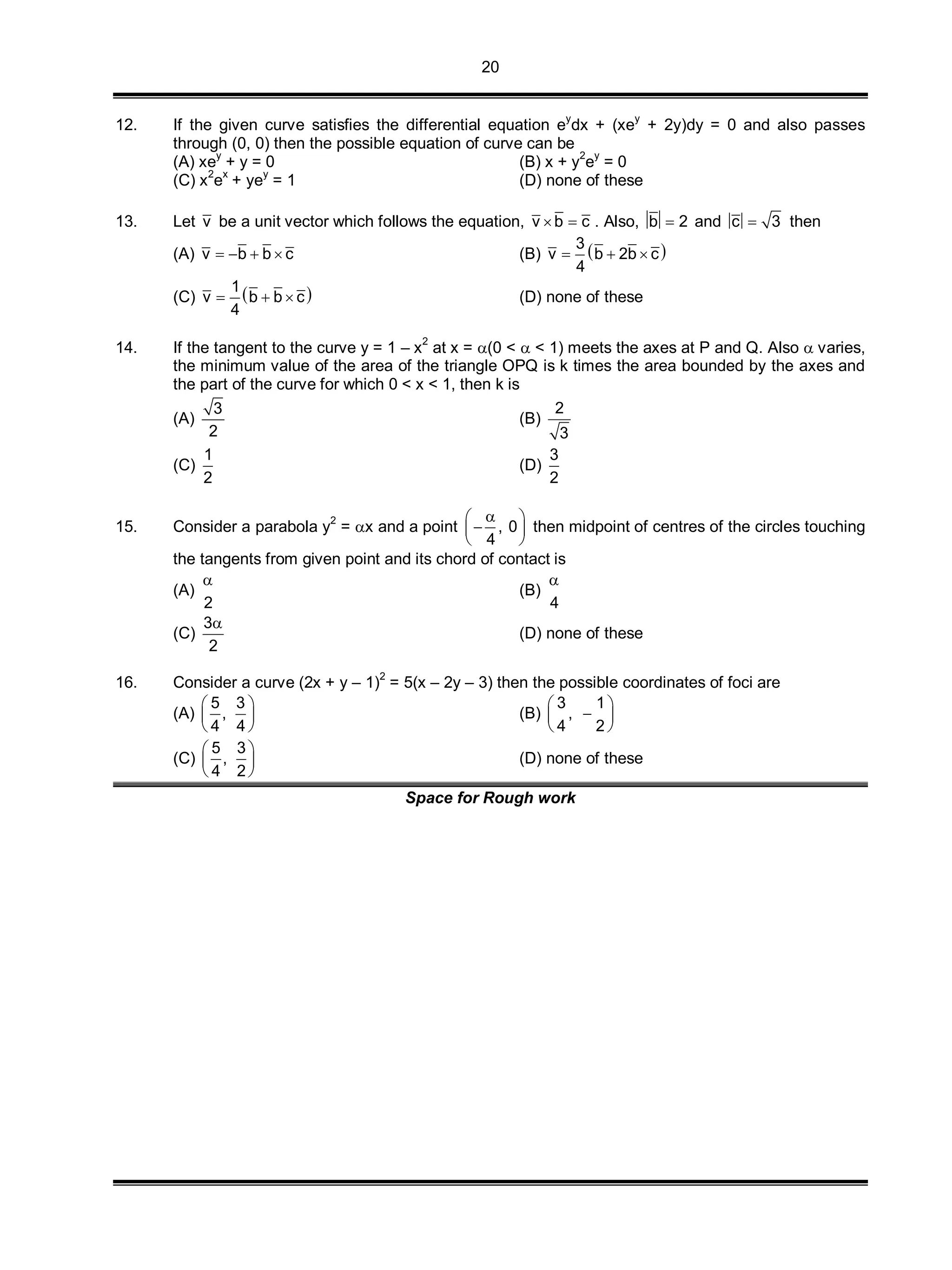 20
12. If the given curve satisfies the differential equation ey
dx + (xey
+ 2y)dy = 0 and also passes
through (0, 0) then the possible equation of curve can be
(A) xe
y
+ y = 0 (B) x + y
2
e
y
= 0
(C) x2
ex
+ yey
= 1 (D) none of these
13. Let v be a unit vector which follows the equation, v b c  . Also, b 2 and c 3 then
(A) v b b c    (B)  3
v b 2b c
4
  
(C)  1
v b b c
4
   (D) none of these
14. If the tangent to the curve y = 1 – x2
at x = (0 <  < 1) meets the axes at P and Q. Also  varies,
the minimum value of the area of the triangle OPQ is k times the area bounded by the axes and
the part of the curve for which 0 < x < 1, then k is
(A)
3
2
(B)
2
3
(C)
1
2
(D)
3
2
15. Consider a parabola y
2
= x and a point , 0
4
 
 
 
then midpoint of centres of the circles touching
the tangents from given point and its chord of contact is
(A)
2

(B)
4

(C)
3
2

(D) none of these
16. Consider a curve (2x + y – 1)
2
= 5(x – 2y – 3) then the possible coordinates of foci are
(A)
5 3
,
4 4
 
 
 
(B)
3 1
,
4 2
 
 
 
(C)
5 3
,
4 2
 
 
 
(D) none of these
Space for Rough work
 