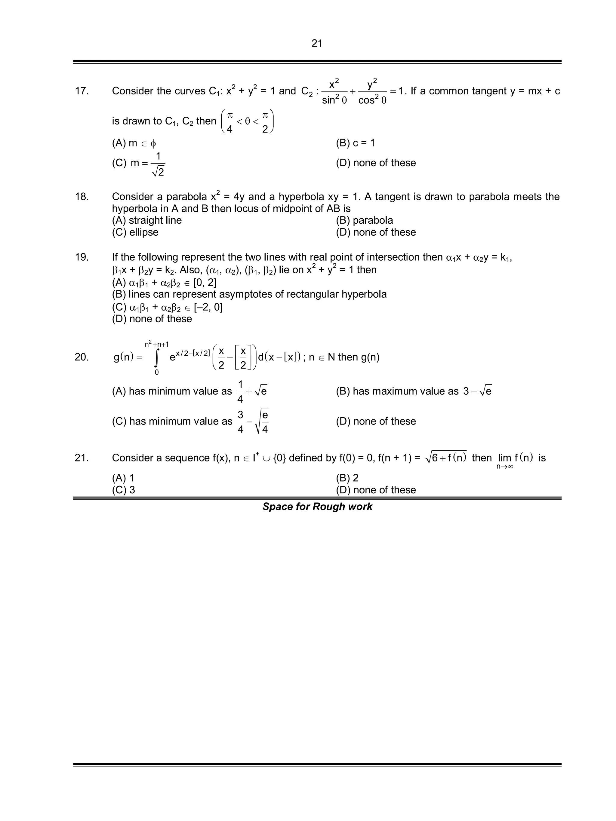 21
17. Consider the curves C1: x
2
+ y
2
= 1 and
2 2
2 2 2
x y
C : 1
sin cos
 
 
. If a common tangent y = mx + c
is drawn to C1, C2 then
4 2
  
   
 
(A) m   (B) c = 1
(C)
1
m
2
 (D) none of these
18. Consider a parabola x
2
= 4y and a hyperbola xy = 1. A tangent is drawn to parabola meets the
hyperbola in A and B then locus of midpoint of AB is
(A) straight line (B) parabola
(C) ellipse (D) none of these
19. If the following represent the two lines with real point of intersection then 1x + 2y = k1,
1x + 2y = k2. Also, (1, 2), (1, 2) lie on x2
+ y2
= 1 then
(A) 11 + 22  [0, 2]
(B) lines can represent asymptotes of rectangular hyperbola
(C) 11 + 22  [–2, 0]
(D) none of these
20.    
  
2
n n 1
x / 2 x / 2
0
x x
g n e d x x
2 2
 
   
       ; n  N then g(n)
(A) has minimum value as
1
e
4
 (B) has maximum value as 3 e
(C) has minimum value as
3 e
4 4
 (D) none of these
21. Consider a sequence f(x), n  I+
 {0} defined by f(0) = 0, f(n + 1) =  6 f n then  
n
lim f n

is
(A) 1 (B) 2
(C) 3 (D) none of these
Space for Rough work
 