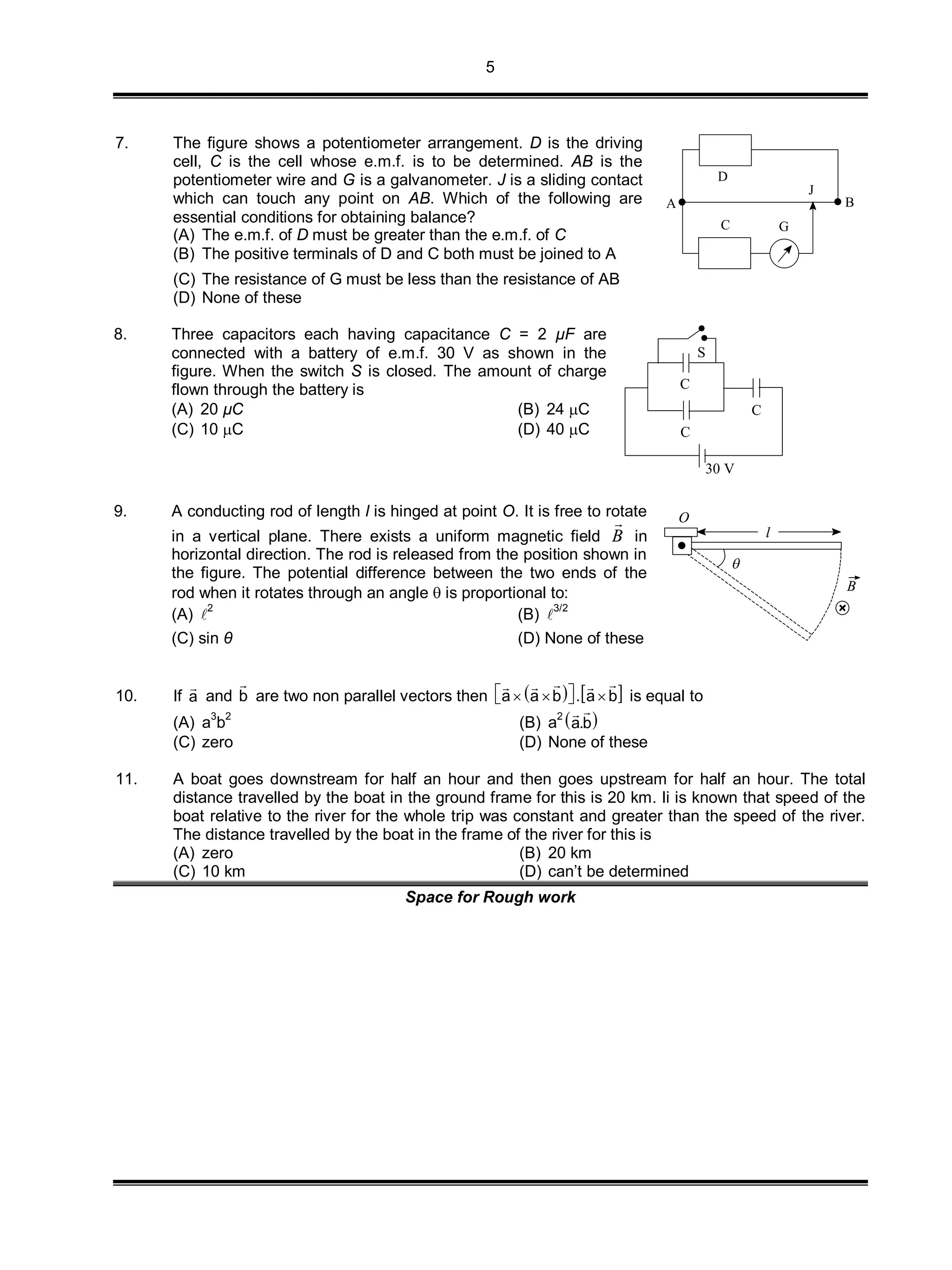5
7. The figure shows a potentiometer arrangement. D is the driving
cell, C is the cell whose e.m.f. is to be determined. AB is the
potentiometer wire and G is a galvanometer. J is a sliding contact
which can touch any point on AB. Which of the following are
essential conditions for obtaining balance?
(A) The e.m.f. of D must be greater than the e.m.f. of C
(B) The positive terminals of D and C both must be joined to A
D
A B
J
GC
(C) The resistance of G must be less than the resistance of AB
(D) None of these
8. Three capacitors each having capacitance C = 2 µF are
connected with a battery of e.m.f. 30 V as shown in the
figure. When the switch S is closed. The amount of charge
flown through the battery is
(A) 20 µC (B) 24 C
(C) 10 C (D) 40 C
30 V
C
C
C
S
9. A conducting rod of length l is hinged at point O. It is free to rotate
in a vertical plane. There exists a uniform magnetic field B

in
horizontal direction. The rod is released from the position shown in
the figure. The potential difference between the two ends of the
rod when it rotates through an angle  is proportional to:
(A) 
2
(B) 
3/2
(C) sin θ (D) None of these
l

B
O
10. If a

and b

are two non parallel vectors then    a a b . a b    
   
is equal to
(A) a3
b2
(B) a2
 a.b

(C) zero (D) None of these
11. A boat goes downstream for half an hour and then goes upstream for half an hour. The total
distance travelled by the boat in the ground frame for this is 20 km. Ii is known that speed of the
boat relative to the river for the whole trip was constant and greater than the speed of the river.
The distance travelled by the boat in the frame of the river for this is
(A) zero (B) 20 km
(C) 10 km (D) can’t be determined
Space for Rough work
 