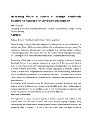 Introducing Master of Science in Strategic Sustainable
Tourism: An Approach for Curriculum Development
NIW sub-theme
Developing 21st Century mindset (Collaboration, Creativity, Critical Thinking, Design Thinking,
Future of learning .)
Abstract:
Authors: Ogweyo Peter Ogalo1
, Job Ochieng2
, Kepher Judy Gona3
Tourism is a new industry and had been undergoing transformational curriculum development at
graduate level. Since 1980s the curriculum had been changing to solve contemporary issues. The
most current programme is Sustainable Tourism at Master level which has not been introduced
in Developing countries such as Kenya. However, the countries offering the programme are also
still searching on how to improve the effectiveness of the course to suit tourism industry.
The purpose of this paper is to propose to higher learning institutions to introduce Strategic
Sustainable Tourism at post graduate particularly at masters’ level. To make master students
aware of what is happening in both the curriculum development and contribute to its effectiveness
of tourism industrial development. Finally to increase employability of graduate students of
tourism at master levels. The programme is expected to suite effective learning and analytical
skills to be used through both class room lectures and field work. The method used is literature
content analysis and reviews of some master programs undertaken in Kenyan Universities in the
areas of tourism.
The literature which showed the need for transformative curriculum development that suits
students’ personal development and increase their employability in the industry and contribute to
curriculum development. The expected prospectus is both international tourism agencies, local
tourism industries and Governmental and Non-Governmental Agencies.
Relevance to innovation
This programme is unique because its purpose to develop a dynamic and analytical master
students which will solve both academic and tourism industry ongoing challenges. Being
interdisciplinary and multidisciplinary modelling holistic students who can network at the field and
academics levels of learning. It is one of the fresh project which will adopt sustainable
 