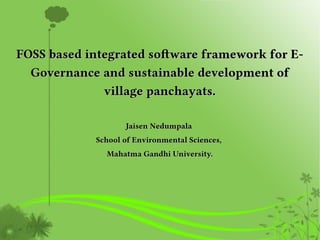 FOSS based integrated software framework for E-FOSS based integrated software framework for E-
Governance and sustainable development ofGovernance and sustainable development of
village panchayats.village panchayats.
Jaisen NedumpalaJaisen Nedumpala
School of Environmental Sciences,School of Environmental Sciences,
Mahatma Gandhi University.Mahatma Gandhi University.
 