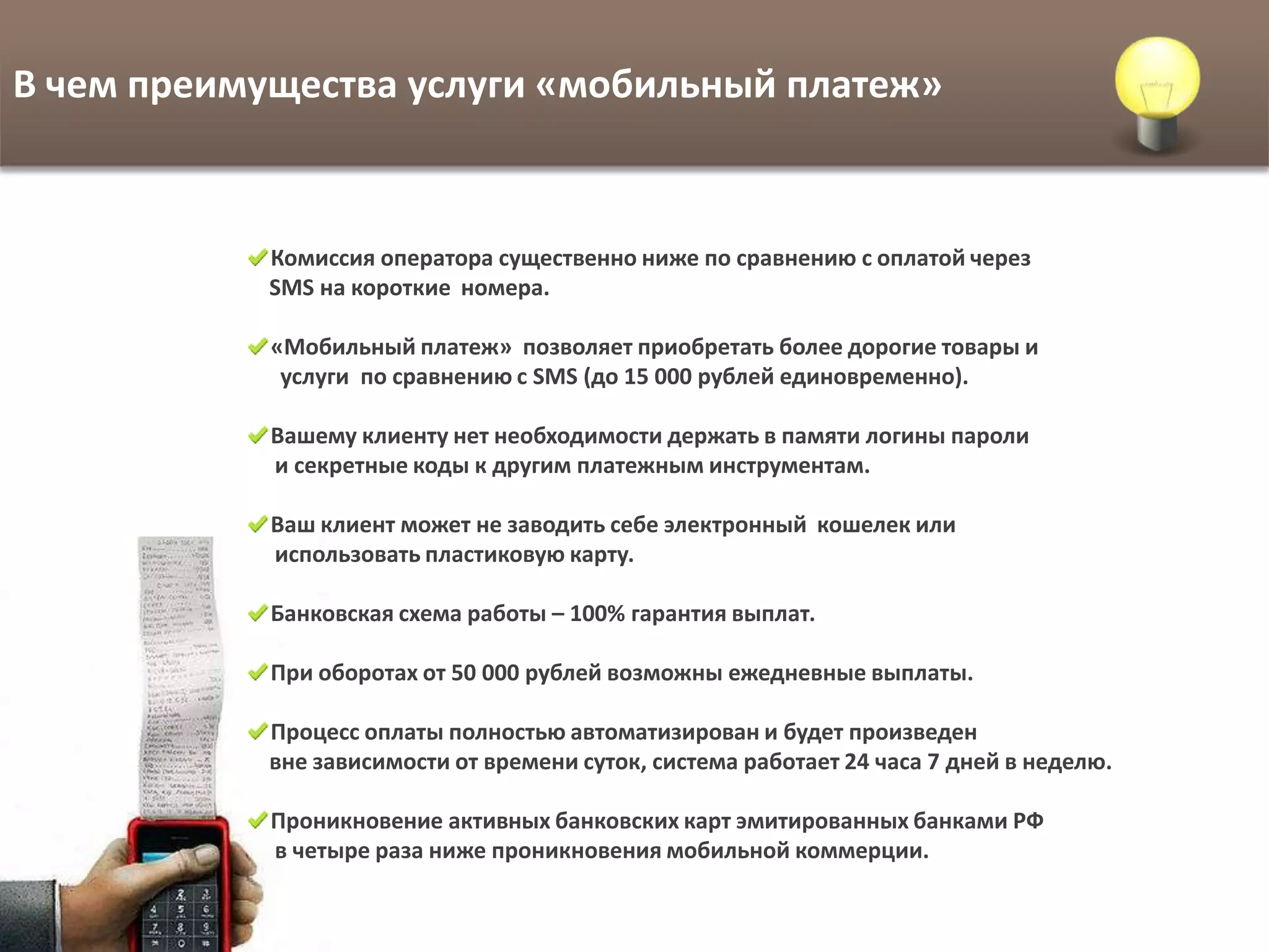 В чем преимущества услуги «мобильный платеж»


            Комиссия оператора существенно ниже по сравнению с оплатой через
            SMS на короткие номера.

            «Мобильный платеж» позволяет приобретать более дорогие товары и
             услуги по сравнению с SMS (до 15 000 рублей единовременно).

            Вашему клиенту нет необходимости держать в памяти логины пароли
            и секретные коды к другим платежным инструментам.

            Ваш клиент может не заводить себе электронный кошелек или
            использовать пластиковую карту.

            Банковская схема работы – 100% гарантия выплат.

            При оборотах от 50 000 рублей возможны ежедневные выплаты.

            Процесс оплаты полностью автоматизирован и будет произведен
            вне зависимости от времени суток, система работает 24 часа 7 дней в неделю.

            Проникновение активных банковских карт эмитированных банками РФ
            в четыре раза ниже проникновения мобильной коммерции.
 