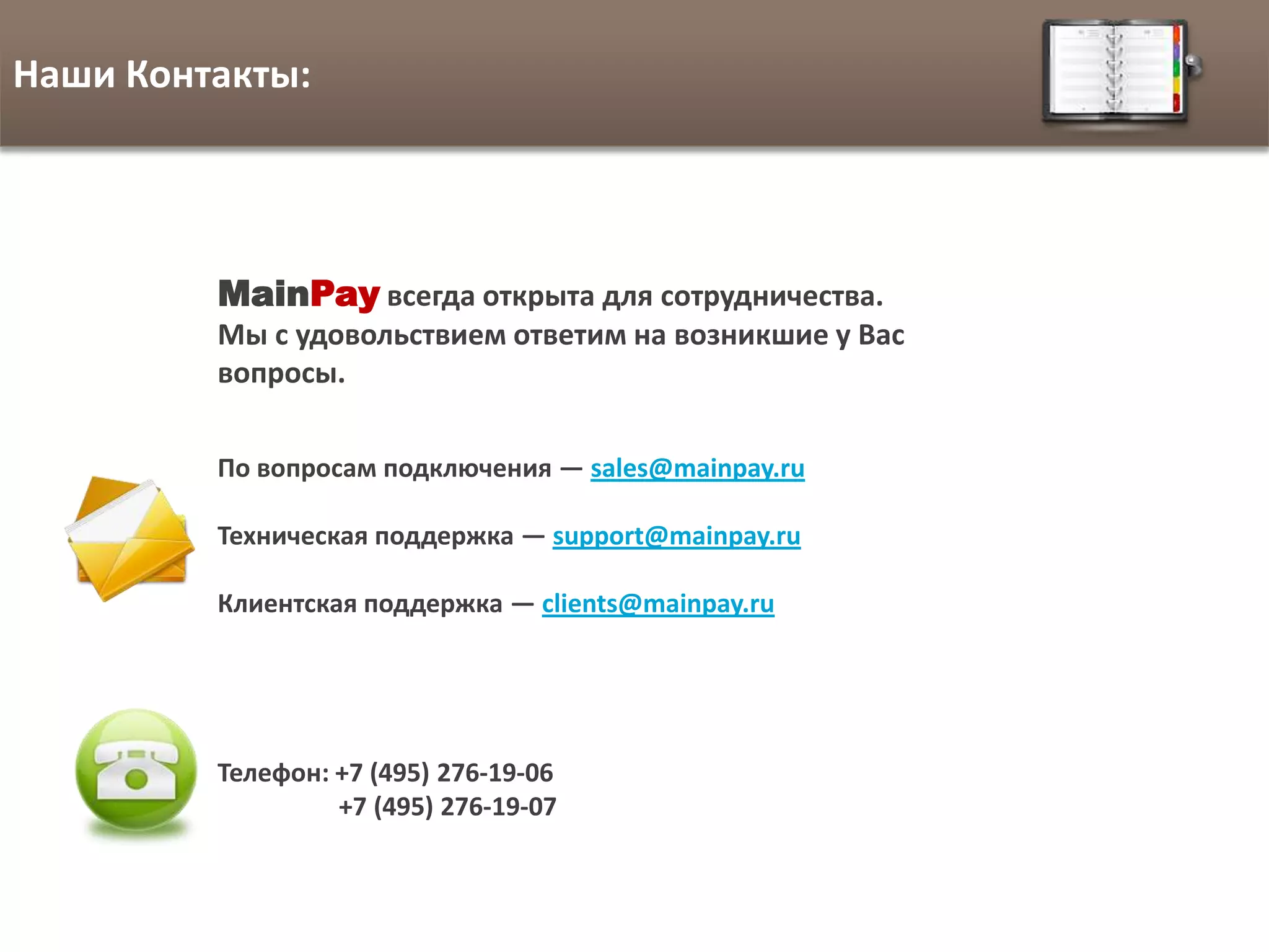Наши Контакты:




         MainPay всегда открыта для сотрудничества.
         Мы с удовольствием ответим на возникшие у Вас
         вопросы.

         По вопросам подключения — sales@mainpay.ru

         Техническая поддержка — support@mainpay.ru

         Клиентская поддержка — clients@mainpay.ru




         Телефон: +7 (495) 276-19-06
                  +7 (495) 276-19-07
 