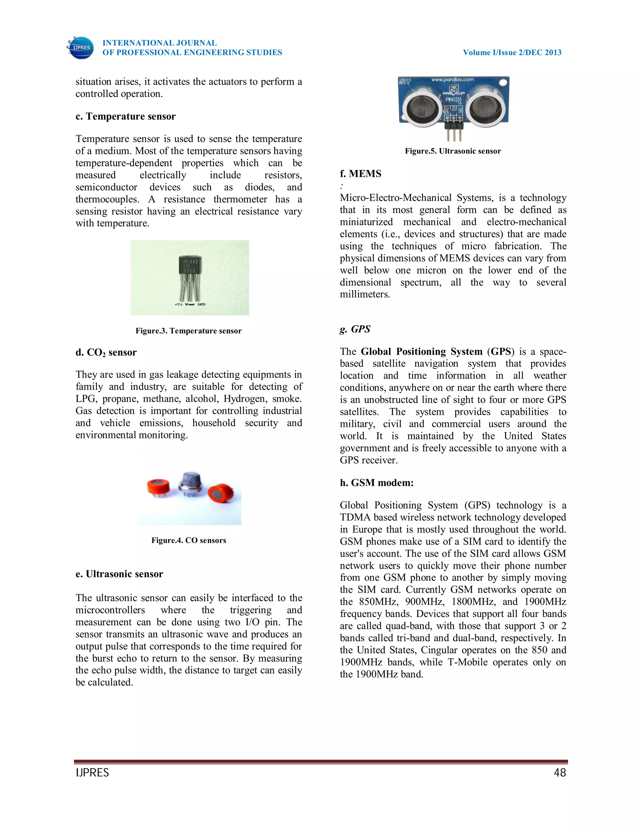 INTERNATIONAL JOURNAL
OF PROFESSIONAL ENGINEERING STUDIES Volume I/Issue 2/DEC 2013
IJPRES 48
situation arises, it activates the actuators to perform a
controlled operation.
c. Temperature sensor
Temperature sensor is used to sense the temperature
of a medium. Most of the temperature sensors having
temperature-dependent properties which can be
measured electrically include resistors,
semiconductor devices such as diodes, and
thermocouples. A resistance thermometer has a
sensing resistor having an electrical resistance vary
with temperature.
Figure.3. Temperature sensor
d. CO2 sensor
They are used in gas leakage detecting equipments in
family and industry, are suitable for detecting of
LPG, propane, methane, alcohol, Hydrogen, smoke.
Gas detection is important for controlling industrial
and vehicle emissions, household security and
environmental monitoring.
Figure.4. CO sensors
e. Ultrasonic sensor
The ultrasonic sensor can easily be interfaced to the
microcontrollers where the triggering and
measurement can be done using two I/O pin. The
sensor transmits an ultrasonic wave and produces an
output pulse that corresponds to the time required for
the burst echo to return to the sensor. By measuring
the echo pulse width, the distance to target can easily
be calculated.
Figure.5. Ultrasonic sensor
f. MEMS
:
Micro-Electro-Mechanical Systems, is a technology
that in its most general form can be defined as
miniaturized mechanical and electro-mechanical
elements (i.e., devices and structures) that are made
using the techniques of micro fabrication. The
physical dimensions of MEMS devices can vary from
well below one micron on the lower end of the
dimensional spectrum, all the way to several
millimeters.
g. GPS
The Global Positioning System (GPS) is a space-
based satellite navigation system that provides
location and time information in all weather
conditions, anywhere on or near the earth where there
is an unobstructed line of sight to four or more GPS
satellites. The system provides capabilities to
military, civil and commercial users around the
world. It is maintained by the United States
government and is freely accessible to anyone with a
GPS receiver.
h. GSM modem:
Global Positioning System (GPS) technology is a
TDMA based wireless network technology developed
in Europe that is mostly used throughout the world.
GSM phones make use of a SIM card to identify the
user's account. The use of the SIM card allows GSM
network users to quickly move their phone number
from one GSM phone to another by simply moving
the SIM card. Currently GSM networks operate on
the 850MHz, 900MHz, 1800MHz, and 1900MHz
frequency bands. Devices that support all four bands
are called quad-band, with those that support 3 or 2
bands called tri-band and dual-band, respectively. In
the United States, Cingular operates on the 850 and
1900MHz bands, while T-Mobile operates only on
the 1900MHz band.
 