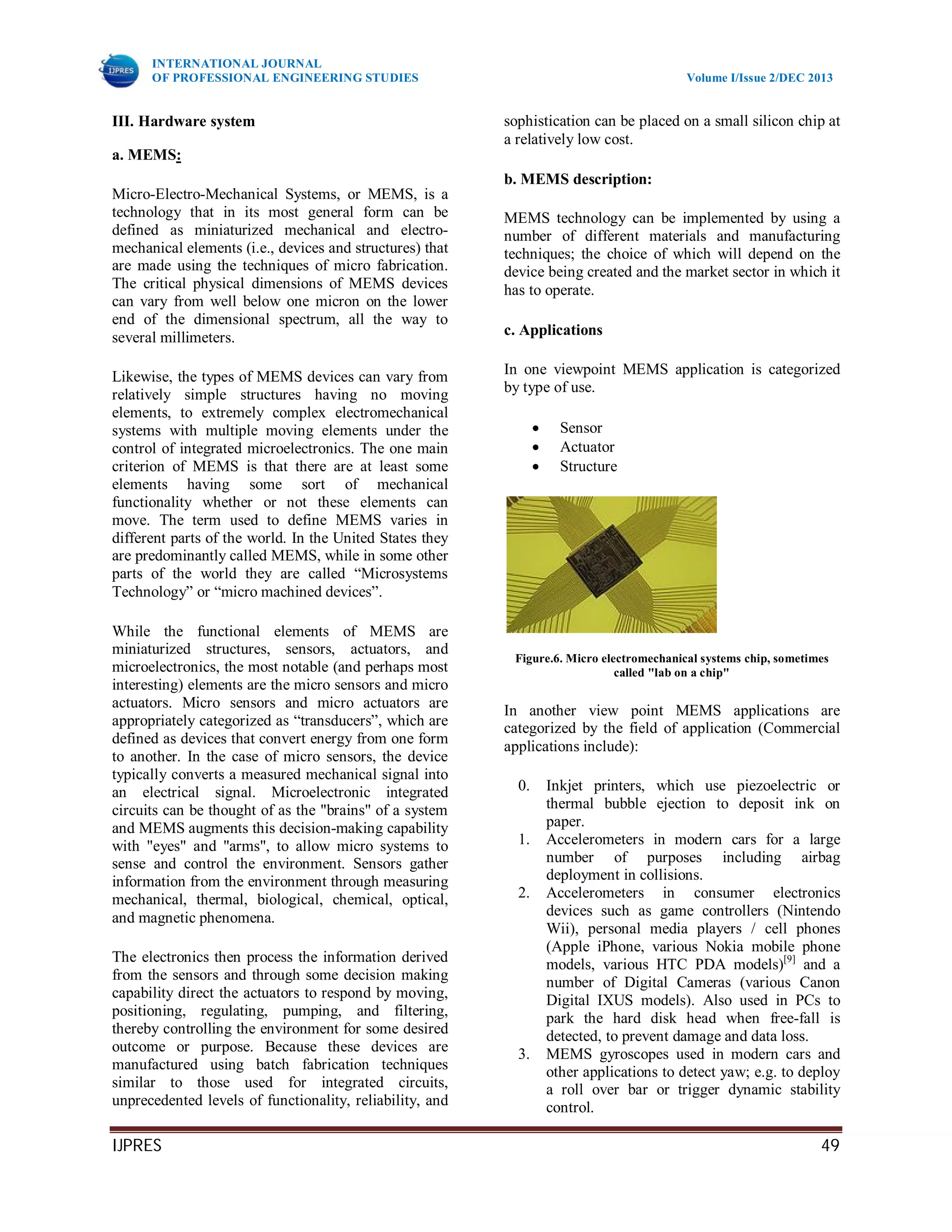 INTERNATIONAL JOURNAL
OF PROFESSIONAL ENGINEERING STUDIES Volume I/Issue 2/DEC 2013
IJPRES 49
III. Hardware system
a. MEMS:
Micro-Electro-Mechanical Systems, or MEMS, is a
technology that in its most general form can be
defined as miniaturized mechanical and electro-
mechanical elements (i.e., devices and structures) that
are made using the techniques of micro fabrication.
The critical physical dimensions of MEMS devices
can vary from well below one micron on the lower
end of the dimensional spectrum, all the way to
several millimeters.
Likewise, the types of MEMS devices can vary from
relatively simple structures having no moving
elements, to extremely complex electromechanical
systems with multiple moving elements under the
control of integrated microelectronics. The one main
criterion of MEMS is that there are at least some
elements having some sort of mechanical
functionality whether or not these elements can
move. The term used to define MEMS varies in
different parts of the world. In the United States they
are predominantly called MEMS, while in some other
parts of the world they are called “Microsystems
Technology” or “micro machined devices”.
While the functional elements of MEMS are
miniaturized structures, sensors, actuators, and
microelectronics, the most notable (and perhaps most
interesting) elements are the micro sensors and micro
actuators. Micro sensors and micro actuators are
appropriately categorized as “transducers”, which are
defined as devices that convert energy from one form
to another. In the case of micro sensors, the device
typically converts a measured mechanical signal into
an electrical signal. Microelectronic integrated
circuits can be thought of as the "brains" of a system
and MEMS augments this decision-making capability
with "eyes" and "arms", to allow micro systems to
sense and control the environment. Sensors gather
information from the environment through measuring
mechanical, thermal, biological, chemical, optical,
and magnetic phenomena.
The electronics then process the information derived
from the sensors and through some decision making
capability direct the actuators to respond by moving,
positioning, regulating, pumping, and filtering,
thereby controlling the environment for some desired
outcome or purpose. Because these devices are
manufactured using batch fabrication techniques
similar to those used for integrated circuits,
unprecedented levels of functionality, reliability, and
sophistication can be placed on a small silicon chip at
a relatively low cost.
b. MEMS description:
MEMS technology can be implemented by using a
number of different materials and manufacturing
techniques; the choice of which will depend on the
device being created and the market sector in which it
has to operate.
c. Applications
In one viewpoint MEMS application is categorized
by type of use.
 Sensor
 Actuator
 Structure
Figure.6. Micro electromechanical systems chip, sometimes
called "lab on a chip"
In another view point MEMS applications are
categorized by the field of application (Commercial
applications include):
0. Inkjet printers, which use piezoelectric or
thermal bubble ejection to deposit ink on
paper.
1. Accelerometers in modern cars for a large
number of purposes including airbag
deployment in collisions.
2. Accelerometers in consumer electronics
devices such as game controllers (Nintendo
Wii), personal media players / cell phones
(Apple iPhone, various Nokia mobile phone
models, various HTC PDA models)[9]
and a
number of Digital Cameras (various Canon
Digital IXUS models). Also used in PCs to
park the hard disk head when free-fall is
detected, to prevent damage and data loss.
3. MEMS gyroscopes used in modern cars and
other applications to detect yaw; e.g. to deploy
a roll over bar or trigger dynamic stability
control.
 