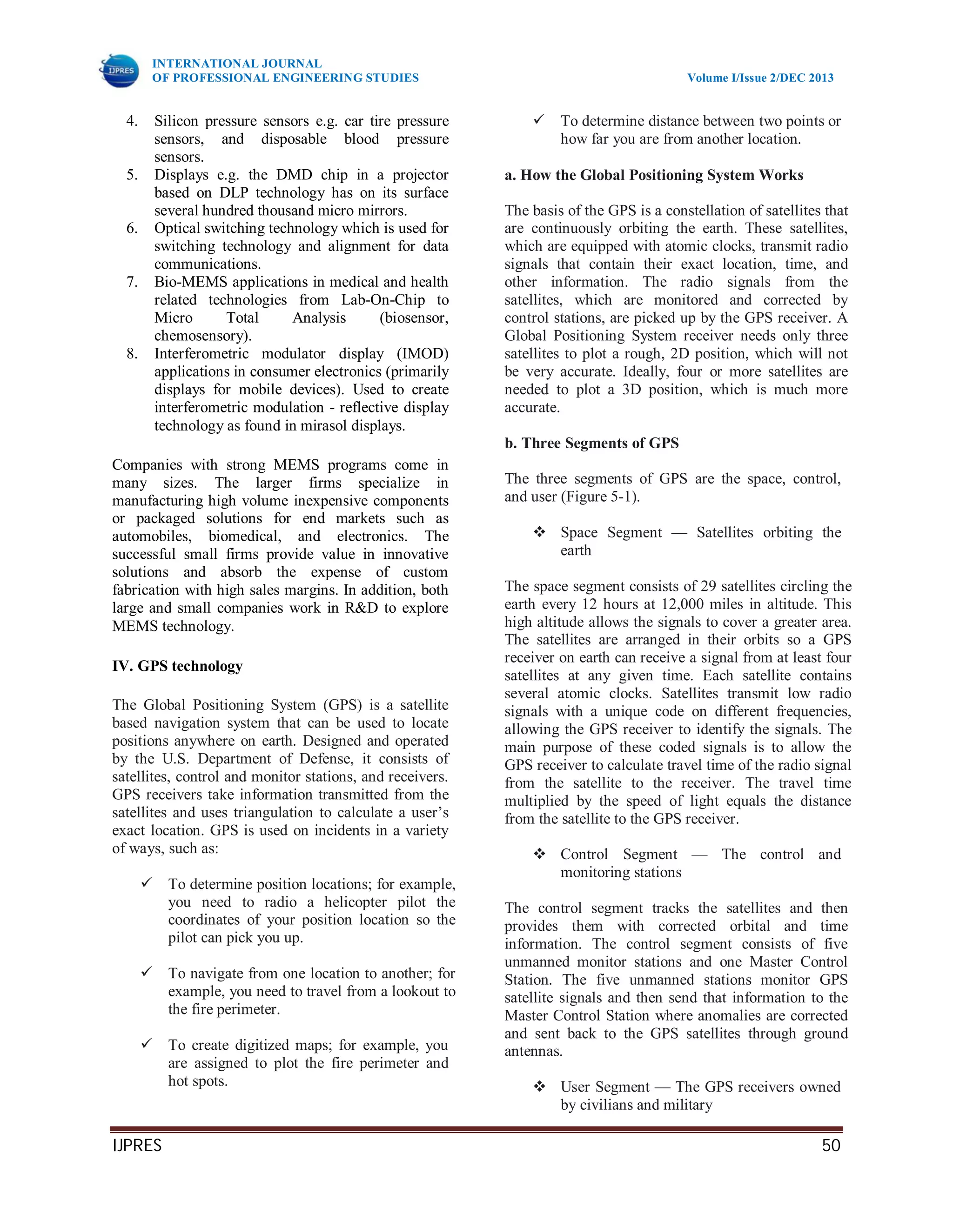 INTERNATIONAL JOURNAL
OF PROFESSIONAL ENGINEERING STUDIES Volume I/Issue 2/DEC 2013
IJPRES 50
4. Silicon pressure sensors e.g. car tire pressure
sensors, and disposable blood pressure
sensors.
5. Displays e.g. the DMD chip in a projector
based on DLP technology has on its surface
several hundred thousand micro mirrors.
6. Optical switching technology which is used for
switching technology and alignment for data
communications.
7. Bio-MEMS applications in medical and health
related technologies from Lab-On-Chip to
Micro Total Analysis (biosensor,
chemosensory).
8. Interferometric modulator display (IMOD)
applications in consumer electronics (primarily
displays for mobile devices). Used to create
interferometric modulation - reflective display
technology as found in mirasol displays.
Companies with strong MEMS programs come in
many sizes. The larger firms specialize in
manufacturing high volume inexpensive components
or packaged solutions for end markets such as
automobiles, biomedical, and electronics. The
successful small firms provide value in innovative
solutions and absorb the expense of custom
fabrication with high sales margins. In addition, both
large and small companies work in R&D to explore
MEMS technology.
IV. GPS technology
The Global Positioning System (GPS) is a satellite
based navigation system that can be used to locate
positions anywhere on earth. Designed and operated
by the U.S. Department of Defense, it consists of
satellites, control and monitor stations, and receivers.
GPS receivers take information transmitted from the
satellites and uses triangulation to calculate a user’s
exact location. GPS is used on incidents in a variety
of ways, such as:
 To determine position locations; for example,
you need to radio a helicopter pilot the
coordinates of your position location so the
pilot can pick you up.
 To navigate from one location to another; for
example, you need to travel from a lookout to
the fire perimeter.
 To create digitized maps; for example, you
are assigned to plot the fire perimeter and
hot spots.
 To determine distance between two points or
how far you are from another location.
a. How the Global Positioning System Works
The basis of the GPS is a constellation of satellites that
are continuously orbiting the earth. These satellites,
which are equipped with atomic clocks, transmit radio
signals that contain their exact location, time, and
other information. The radio signals from the
satellites, which are monitored and corrected by
control stations, are picked up by the GPS receiver. A
Global Positioning System receiver needs only three
satellites to plot a rough, 2D position, which will not
be very accurate. Ideally, four or more satellites are
needed to plot a 3D position, which is much more
accurate.
b. Three Segments of GPS
The three segments of GPS are the space, control,
and user (Figure 5-1).
 Space Segment — Satellites orbiting the
earth
The space segment consists of 29 satellites circling the
earth every 12 hours at 12,000 miles in altitude. This
high altitude allows the signals to cover a greater area.
The satellites are arranged in their orbits so a GPS
receiver on earth can receive a signal from at least four
satellites at any given time. Each satellite contains
several atomic clocks. Satellites transmit low radio
signals with a unique code on different frequencies,
allowing the GPS receiver to identify the signals. The
main purpose of these coded signals is to allow the
GPS receiver to calculate travel time of the radio signal
from the satellite to the receiver. The travel time
multiplied by the speed of light equals the distance
from the satellite to the GPS receiver.
 Control Segment — The control and
monitoring stations
The control segment tracks the satellites and then
provides them with corrected orbital and time
information. The control segment consists of five
unmanned monitor stations and one Master Control
Station. The five unmanned stations monitor GPS
satellite signals and then send that information to the
Master Control Station where anomalies are corrected
and sent back to the GPS satellites through ground
antennas.
 User Segment — The GPS receivers owned
by civilians and military
 