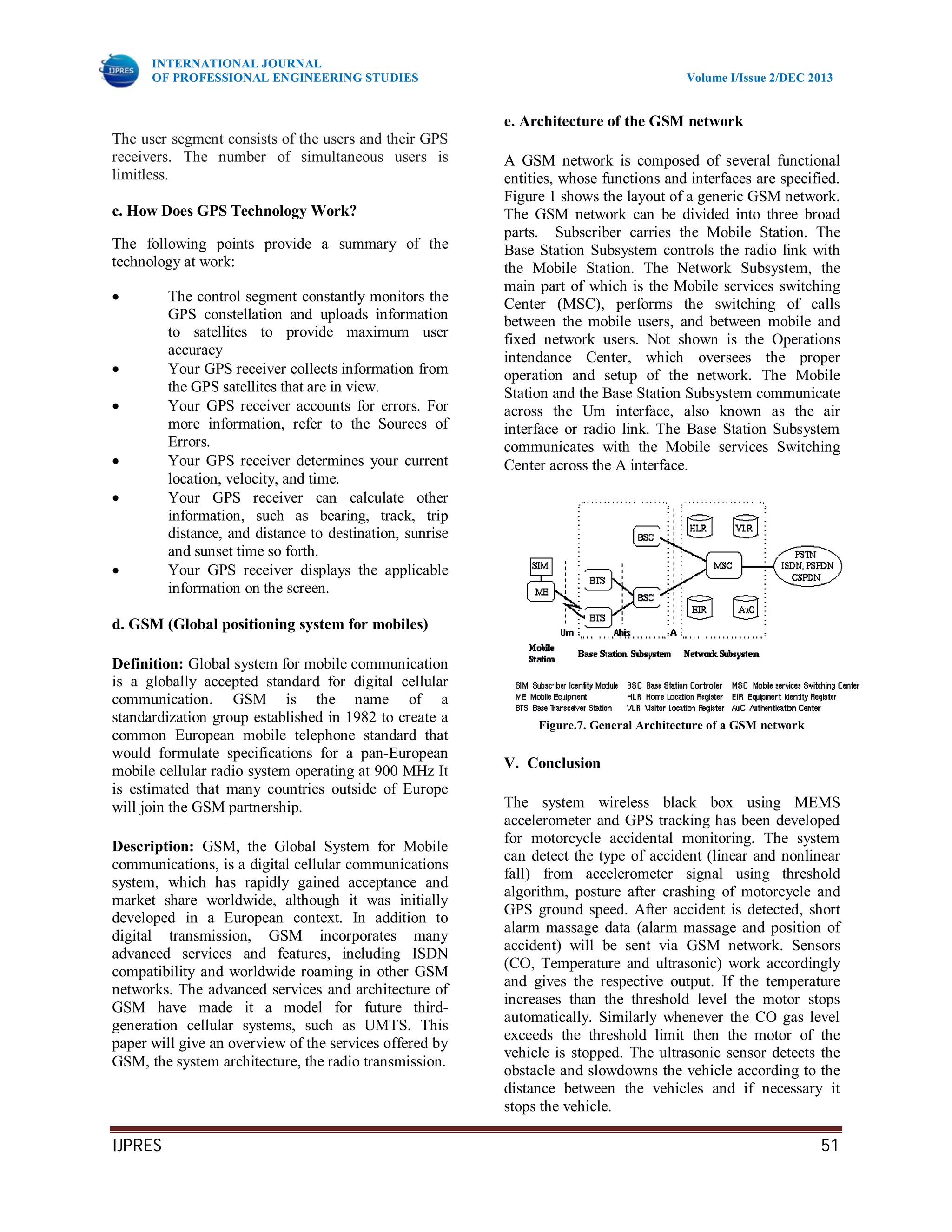 INTERNATIONAL JOURNAL
OF PROFESSIONAL ENGINEERING STUDIES Volume I/Issue 2/DEC 2013
IJPRES 51
The user segment consists of the users and their GPS
receivers. The number of simultaneous users is
limitless.
c. How Does GPS Technology Work?
The following points provide a summary of the
technology at work:
 The control segment constantly monitors the
GPS constellation and uploads information
to satellites to provide maximum user
accuracy
 Your GPS receiver collects information from
the GPS satellites that are in view.
 Your GPS receiver accounts for errors. For
more information, refer to the Sources of
Errors.
 Your GPS receiver determines your current
location, velocity, and time.
 Your GPS receiver can calculate other
information, such as bearing, track, trip
distance, and distance to destination, sunrise
and sunset time so forth.
 Your GPS receiver displays the applicable
information on the screen.
d. GSM (Global positioning system for mobiles)
Definition: Global system for mobile communication
is a globally accepted standard for digital cellular
communication. GSM is the name of a
standardization group established in 1982 to create a
common European mobile telephone standard that
would formulate specifications for a pan-European
mobile cellular radio system operating at 900 MHz It
is estimated that many countries outside of Europe
will join the GSM partnership.
Description: GSM, the Global System for Mobile
communications, is a digital cellular communications
system, which has rapidly gained acceptance and
market share worldwide, although it was initially
developed in a European context. In addition to
digital transmission, GSM incorporates many
advanced services and features, including ISDN
compatibility and worldwide roaming in other GSM
networks. The advanced services and architecture of
GSM have made it a model for future third-
generation cellular systems, such as UMTS. This
paper will give an overview of the services offered by
GSM, the system architecture, the radio transmission.
e. Architecture of the GSM network
A GSM network is composed of several functional
entities, whose functions and interfaces are specified.
Figure 1 shows the layout of a generic GSM network.
The GSM network can be divided into three broad
parts. Subscriber carries the Mobile Station. The
Base Station Subsystem controls the radio link with
the Mobile Station. The Network Subsystem, the
main part of which is the Mobile services switching
Center (MSC), performs the switching of calls
between the mobile users, and between mobile and
fixed network users. Not shown is the Operations
intendance Center, which oversees the proper
operation and setup of the network. The Mobile
Station and the Base Station Subsystem communicate
across the Um interface, also known as the air
interface or radio link. The Base Station Subsystem
communicates with the Mobile services Switching
Center across the A interface.
Figure.7. General Architecture of a GSM network
V. Conclusion
The system wireless black box using MEMS
accelerometer and GPS tracking has been developed
for motorcycle accidental monitoring. The system
can detect the type of accident (linear and nonlinear
fall) from accelerometer signal using threshold
algorithm, posture after crashing of motorcycle and
GPS ground speed. After accident is detected, short
alarm massage data (alarm massage and position of
accident) will be sent via GSM network. Sensors
(CO, Temperature and ultrasonic) work accordingly
and gives the respective output. If the temperature
increases than the threshold level the motor stops
automatically. Similarly whenever the CO gas level
exceeds the threshold limit then the motor of the
vehicle is stopped. The ultrasonic sensor detects the
obstacle and slowdowns the vehicle according to the
distance between the vehicles and if necessary it
stops the vehicle.
 