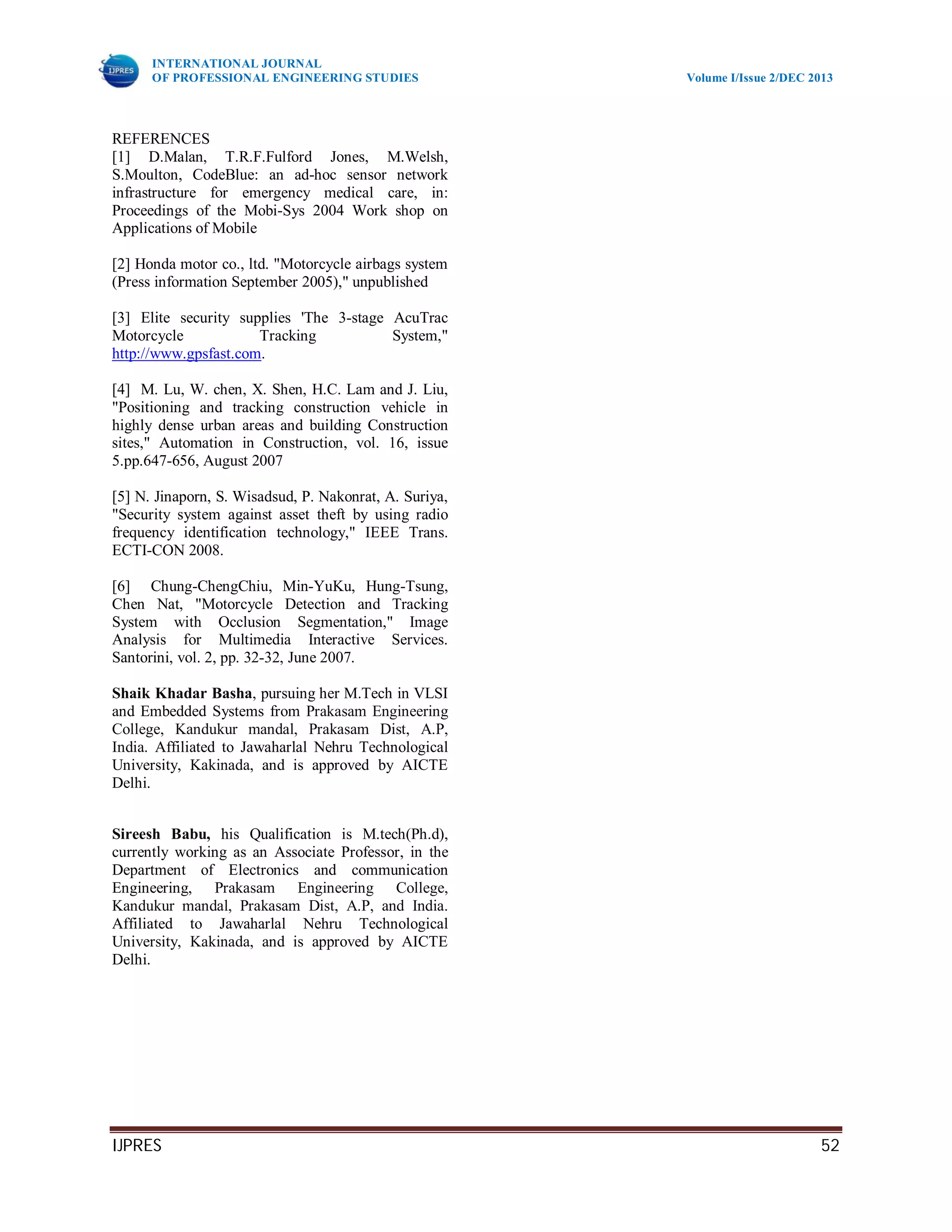INTERNATIONAL JOURNAL
OF PROFESSIONAL ENGINEERING STUDIES Volume I/Issue 2/DEC 2013
IJPRES 52
REFERENCES
[1] D.Malan, T.R.F.Fulford Jones, M.Welsh,
S.Moulton, CodeBlue: an ad-hoc sensor network
infrastructure for emergency medical care, in:
Proceedings of the Mobi-Sys 2004 Work shop on
Applications of Mobile
[2] Honda motor co., ltd. "Motorcycle airbags system
(Press information September 2005)," unpublished
[3] Elite security supplies 'The 3-stage AcuTrac
Motorcycle Tracking System,"
http://www.gpsfast.com.
[4] M. Lu, W. chen, X. Shen, H.C. Lam and J. Liu,
"Positioning and tracking construction vehicle in
highly dense urban areas and building Construction
sites," Automation in Construction, vol. 16, issue
5.pp.647-656, August 2007
[5] N. Jinaporn, S. Wisadsud, P. Nakonrat, A. Suriya,
"Security system against asset theft by using radio
frequency identification technology," IEEE Trans.
ECTI-CON 2008.
[6] Chung-ChengChiu, Min-YuKu, Hung-Tsung,
Chen Nat, "Motorcycle Detection and Tracking
System with Occlusion Segmentation," Image
Analysis for Multimedia Interactive Services.
Santorini, vol. 2, pp. 32-32, June 2007.
Shaik Khadar Basha, pursuing her M.Tech in VLSI
and Embedded Systems from Prakasam Engineering
College, Kandukur mandal, Prakasam Dist, A.P,
India. Affiliated to Jawaharlal Nehru Technological
University, Kakinada, and is approved by AICTE
Delhi.
Sireesh Babu, his Qualification is M.tech(Ph.d),
currently working as an Associate Professor, in the
Department of Electronics and communication
Engineering, Prakasam Engineering College,
Kandukur mandal, Prakasam Dist, A.P, and India.
Affiliated to Jawaharlal Nehru Technological
University, Kakinada, and is approved by AICTE
Delhi.
 