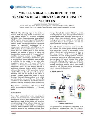 INTERNATIONAL JOURNAL
OF PROFESSIONAL ENGINEERING STUDIES Volume I/Issue 2/DEC 2013
IJPRES 46
WIRELESS BLACK BOX REPORT FOR
TRACKING OF ACCIDENTAL MONITORING IN
VEHICLES
SHAIK KHADAR BASHA1
, P.SIREESH BABU 2
1
M.Tech Student, Dept of ECE, Prakasam Engineering College, Kandukur mandal, Prakasam Dist, A.P, India
2
Associate Professor, Dept of ECE, Prakasam Engineering College, Kandukur mandal, Prakasam Dist, A.P, India
Abstract: The following paper is to develop a
wireless black box using MEMS accelerometer and
GPS tracking system for accidental monitoring.
MEMS is a Micro electro mechanical sensor which is
a high sensitive sensor and capable of detecting the
tilt. This device can perform all the tilt functions like
forward, reverse, left and right directions. The system
consists of cooperative components of an
accelerometer, microcontroller unit, GPS device and
GSM module. If any accident occurs, this wireless
device will send mobile phone a short massage
indicating the position of vehicle by tracing the
location of the vehicle through GPS system to family
member, emergency medical service (EMS) and
nearest hospital. . The threshold algorithm and speed
of motorcycle are used to determine fall or accident
in real-time. In this project we are also using
temperature sensor and CO sensor which are
interfaced to the micro controller. With the help of
temperature sensor we can measure amount of
temperature exhausted from the vehicle. CO sensor
will sense the amount of CO gas emitted from the
vehicle. Whenever the CO gas level exceeds the
threshold limit then the motor of the vehicle is
stopped. Ultrasonic sensor in the module is used to
detect any obstacle in the surroundings of the vehicle
and intimates the microcontroller and the controller
calculates the distance between the vehicles and if the
distance is very less, then vehicle stops automatically.
Key words: Accelerometer, GSM module, GPS
device, Microcontroller, temperature, CO, Ultrasonic
sensor.
I. Introduction
Now a day’s accidents have become a major public
problem in many countries and in metropolitan cities.
This problem is due to rider's poor behaviors such as
speed driving, drunk driving, riding with no helmet
protection, riding without sufficient sleep, etc. Many
campaigns have been conducted by the people for the
awareness but the numbers of death and disability are
very high because of late assistance to people those
who got through the accident. Therefore, several
research groups and major motorcycle manufacturers
including Honda have developed safety devices to
protect riders from accidental injuries. Presently,
tracking system is only installed in some high-end
motorcycles because these systems are still too
expensive for most motorcycle's riders.
Thus, fall detection and accident alarm system for
two wheelers has recently gained attention because
these systems are expected to save peoples life by
helping riders to get medical treatment on time. In
this case, wireless black box using MEMS
accelerometer and GPS tracking system is developed
for accidental monitoring. If any accident occurs, this
wireless device will send a message from mobile
phone and indicating the position of vehicle by
tracking the location through GPS system to family
member, emergency medical service and nearest
hospital so that they can provide ambulance and
prepare treatment for the patients.
II. System overview
Figure.1. System overview
The system consists of cooperative components of an
accelerometer, microcontroller unit, GPS device,
 