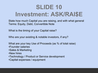 SLIDE 10
Investment: ASK/RAI$E
State how much Capital you are raising, and with what general
Terms: Equity, Debt, Converti...