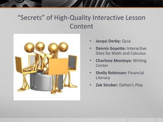 “Secrets” of High-Quality Interactive Lesson
                  Content
                        • Jacqui Derby: Quia
                        • Dennis Goyette: Interactive
                          Sites for Math and Calculus
                        • Charlene Montoya: Writing
                          Center
                        • Shelly Robinson: Financial
                          Literacy
                        • Zak Stroker: Dalton’s Play
 