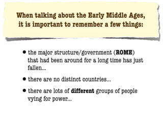 When talking about the Early Middle Ages,
it is important to remember a few things:


 •the major structure/government (ROME)
   that had been around for a long time has just
   fallen...
 •there are no distinct countries...
 •there are lots of different groups of people
   vying for power...
 