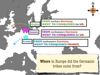 N




               FROM northern Germany.
     Angles    WENT TO/CONQUERED the UK.


    Saxons     FROM northwestern Germany.
               WENT TO/CONQUERED the UK.

Franks   FROM southeastern Germany.
         WENT TO/CONQUERED FRANCE.




              Where in Europe did the Germanic
                     tribes come from?
 