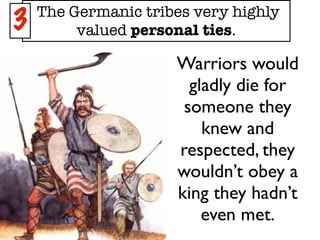 The Germanic tribes very highly
3        valued personal ties.

                     Warriors would
                       gladly die for
                      someone they
                         knew and
                     respected, they
                     wouldn’t obey a
                     king they hadn’t
                         even met.
 