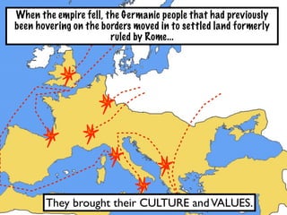 When the empire fell, the Germanic people that had previously
been hovering on the borders moved in to settled land formerly
                       ruled by Rome...




       They brought their CULTURE and VALUES.
 