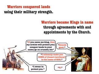 Warriors conquered lands
using their military strength.

                          Warriors became Kings in name
                           through agreements with and
                           appointments by the Church.

             “If you name me king, then
             my armies will protect you/   “Sounds
                conquer lands in your       good.”
              name/go on crusade/etc”

                          “I solemnly make you
                        KING of [insert territory]
                          in the name of GOD.”


                  “I swear to              “K.”
                 protect you.”
 