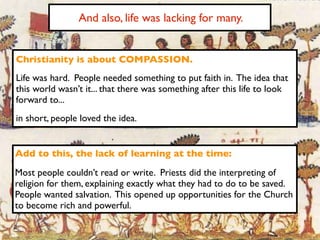And also, life was lacking for many.


Christianity is about COMPASSION.
Life was hard. People needed something to put faith in. The idea that
this world wasn’t it... that there was something after this life to look
forward to...
in short, people loved the idea.


Add to this, the lack of learning at the time:
Most people couldn’t read or write. Priests did the interpreting of
religion for them, explaining exactly what they had to do to be saved.
People wanted salvation. This opened up opportunities for the Church
to become rich and powerful.
 
