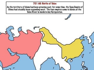 751 AD: Battle of Talas
As the territory of Islam had been growing east, for some time, the Tang Empire of
 China had steadily been expanding west. The t wo empires came to blows at the
                       Talas River in modern day Kyrgyzstan.
 