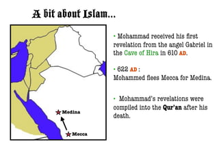 A bit about Islam...
                   • Mohammad received his ﬁrst
                   revelation from the angel Gabriel in
                   the Cave of Hira in 610 AD.

                   •622 AD :
                   Mohammed ﬂees Mecca for Medina.

                   • Mohammad’s revelations were
                   compiled into the Qur’an after his
       Medina
                   death.

          Mecca
 