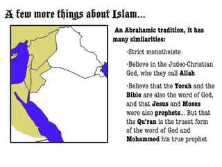 A few more things about Islam...
                        An Abrahamic tradition, it has
                        many similarities:
                            •Strict   monotheists
                            •Believein the Judeo-Christian
                            God, who they call Allah
                            •Believethat the Torah and the
                            Bible are also the word of God,
                            and that Jesus and Moses
                            were also prophets... But that
                            the Qu’ran is the truest form
                            of the word of God and
                            Mohammed his true prophet
 