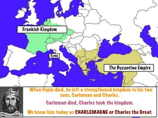 Frankish Kingdom




             Rome


                                        The Byzantine Empire



   When Pepin died, he left a strengthened kingdom to his two
                 sons, Carloman and Charles.
           Carloman died, Charles took the kingdom.
  We know him today as CHARLEMAGNE or Charles the Great.
 