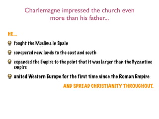 Charlemagne impressed the church even
                more than his father...

HE...
   fought the Muslims in Spain
   conquered new lands to the east and south
   expanded the Empire to the point that it was larger than the Byzantine
   empire
   united Western Europe for the first time since the Roman Empire
                            AND SPREAD CHRISTIANITY THROUGHOUT.
 