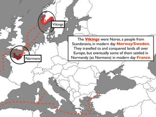 Vikings


                       The Vikings were Norse, a people from
                    Scandanavia, in modern day Norway/Sweden.
                     They travelled to and conquered lands all over
                     Europe, but eventually some of them settled in
Normans             Normandy (as Normans) in modern day France.
 