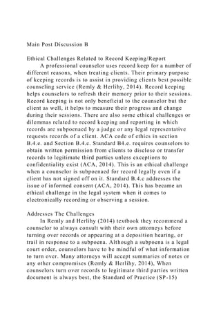 Main Post Discussion B
Ethical Challenges Related to Record Keeping/Report
A professional counselor uses record keep for a number of
different reasons, when treating clients. Their primary purpose
of keeping records is to assist in providing clients best possible
counseling service (Remly & Herlihy, 2014). Record keeping
helps counselors to refresh their memory prior to their sessions.
Record keeping is not only beneficial to the counselor but the
client as well, it helps to measure their progress and change
during their sessions. There are also some ethical challenges or
dilemmas related to record keeping and reporting in which
records are subpoenaed by a judge or any legal representative
requests records of a client. ACA code of ethics in section
B.4.e. and Section B.4.c. Standard B4.e. requires counselors to
obtain written permission from clients to disclose or transfer
records to legitimate third parties unless exceptions to
confidentiality exist (ACA, 2014). This is an ethical challenge
when a counselor is subpoenaed for record legally even if a
client has not signed off on it. Standard B.4.c addresses the
issue of informed consent (ACA, 2014). This has became an
ethical challenge in the legal system when it comes to
electronically recording or observing a session.
Addresses The Challenges
In Remly and Herlihy (2014) textbook they recommend a
counselor to always consult with their own attorneys before
turning over records or appearing at a deposition hearing, or
trail in response to a subpoena. Although a subpoena is a legal
court order, counselors have to be mindful of what information
to turn over. Many attorneys will accept summaries of notes or
any other compromises (Remly & Herlihy, 2014), When
counselors turn over records to legitimate third parties written
document is always best, the Standard of Practice (SP-15)
 