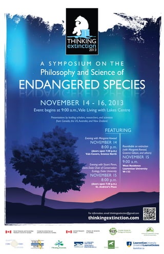 A SYMPOSIUM ON THE

Philosophy and Science of

ENDANGERED SPECIES
SEICEPS DEREGNADNE
NOVEMBER 14 - 16, 2013

Event begins at 9:00 a.m.,Vale Living with Lakes Centre
Presentations by leading scholars, researchers, and scientists
from Canada, the US, Australia, and New Zealand.

FEATURING
Evening with Margaret Atwood

NOVEMBER 14
8:00 p.m.
(doors open 7:30 p.m.)
Vale Cavern, Science North

Evening with Stuart Pimm,
Doris Duke Chair of Conservation
Ecology, Duke University

NOVEMBER 15
8:00 p.m.

Roundtable on extinction
(with Margaret Atwood,
Graeme Gibson, and others)

NOVEMBER 15
9:00 a.m.
West Residence
Laurentian University
W-132

(doors open 7:30 p.m.)
St. Andrew’s Place

For information, email: thinkingextinction@gmail.com

thinkingextinction.com
Social Sciences and Humanities	
Research Council of Canada	

Conseil de recherches en
sciences humaines du Canada

Canada Research	
Chairs	

Chaires de recherche
du Canada

laurentian.ca

 