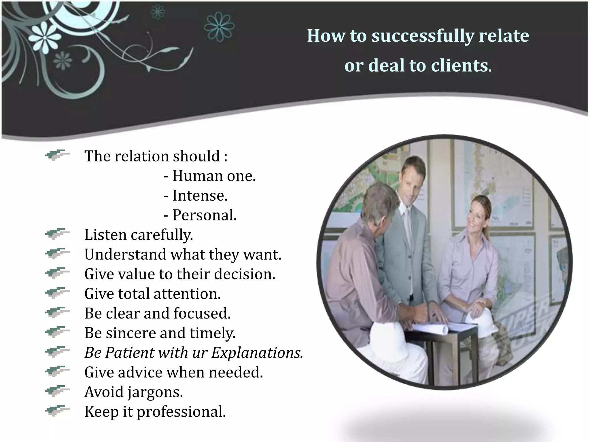 How to successfully relate or deal to clients.    The relation should : 		- Human one.		- Intense.		- Personal.    Listen carefully.    Understand what they want.    Give value to their decision.    Give total attention.    Be clear and focused.    Be sincere and timely. Be Patient with ur Explanations.    Give advice when needed.    Avoid jargons.    Keep it professional. 