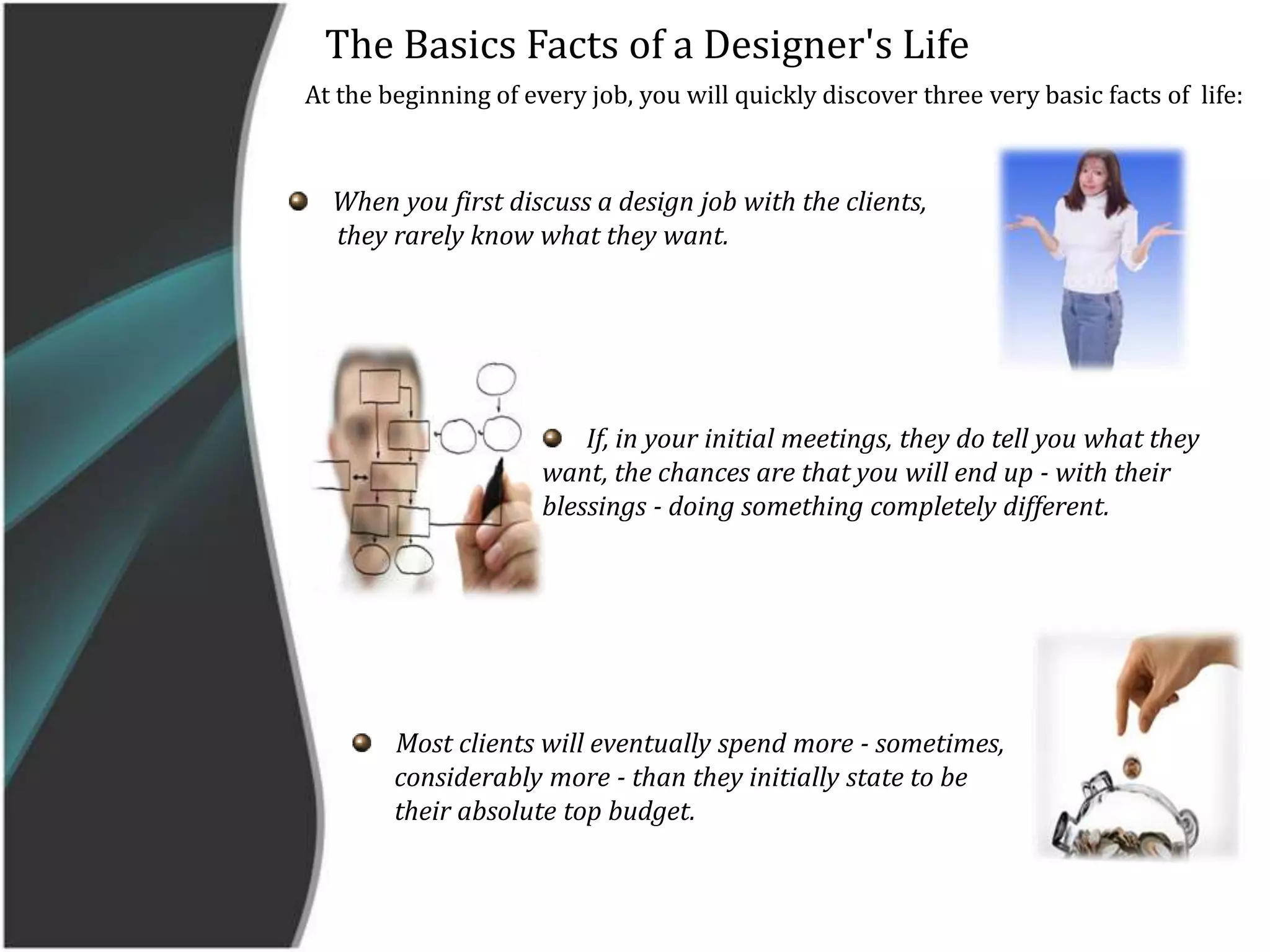     The Basics Facts of a Designer's Life   At the beginning of every job, you will quickly discover three very basic facts of  life:When you first discuss a design job with the clients,         they rarely know what they want.    If, in your initial meetings, they do tell you what they want, the chances are that you will end up - with their blessings - doing something completely different.    Most clients will eventually spend more - sometimes,        considerably more - than they initially state to be        their absolute top budget.