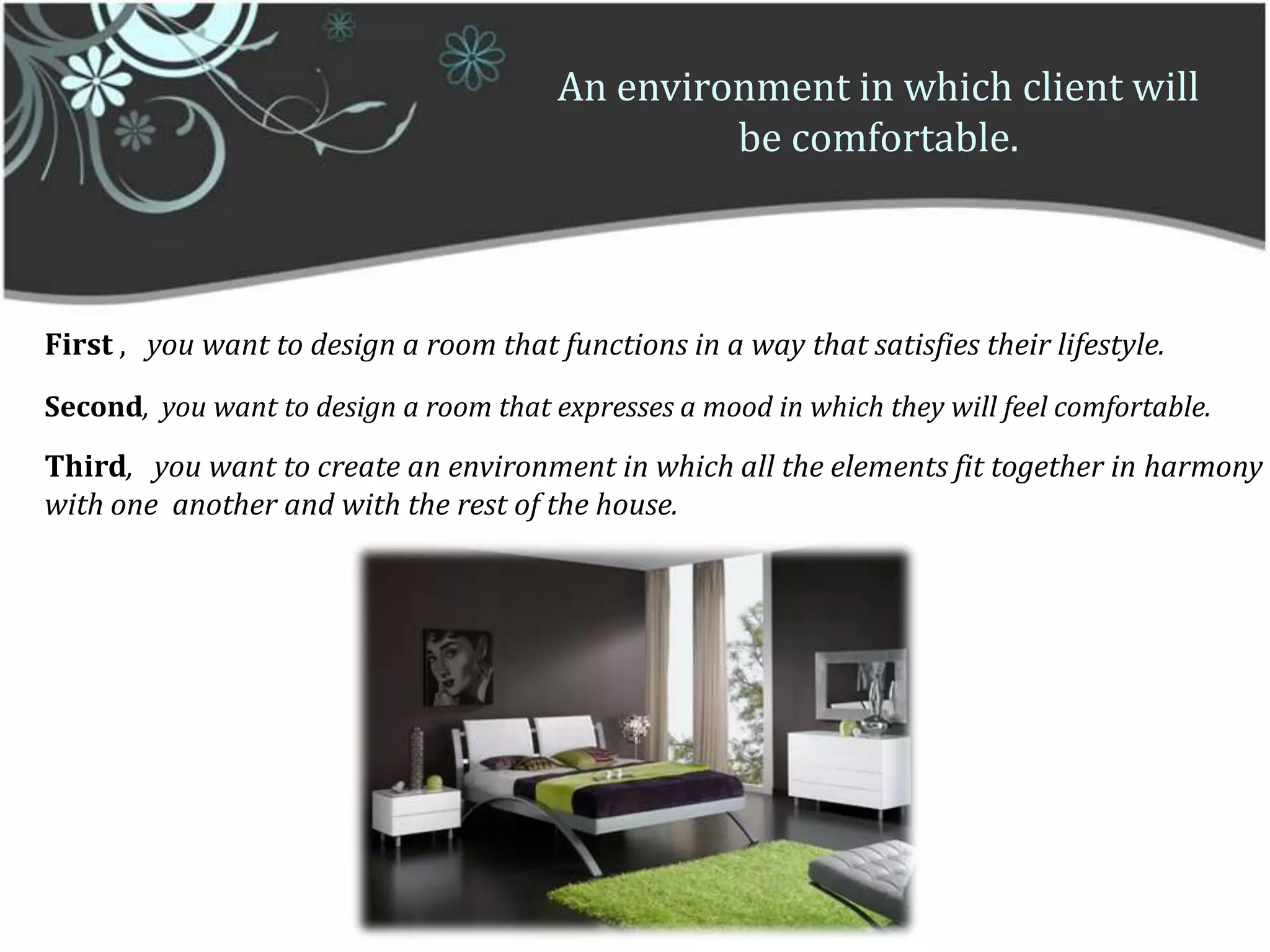 An environment in which client will be comfortable.First ,   you want to design a room that functions in a way that satisfies their lifestyle.Second,  you want to design a room that expresses a mood in which they will feel comfortable.Third,   you want to create an environment in which all the elements fit together in harmony with one  another and with the rest of the house.