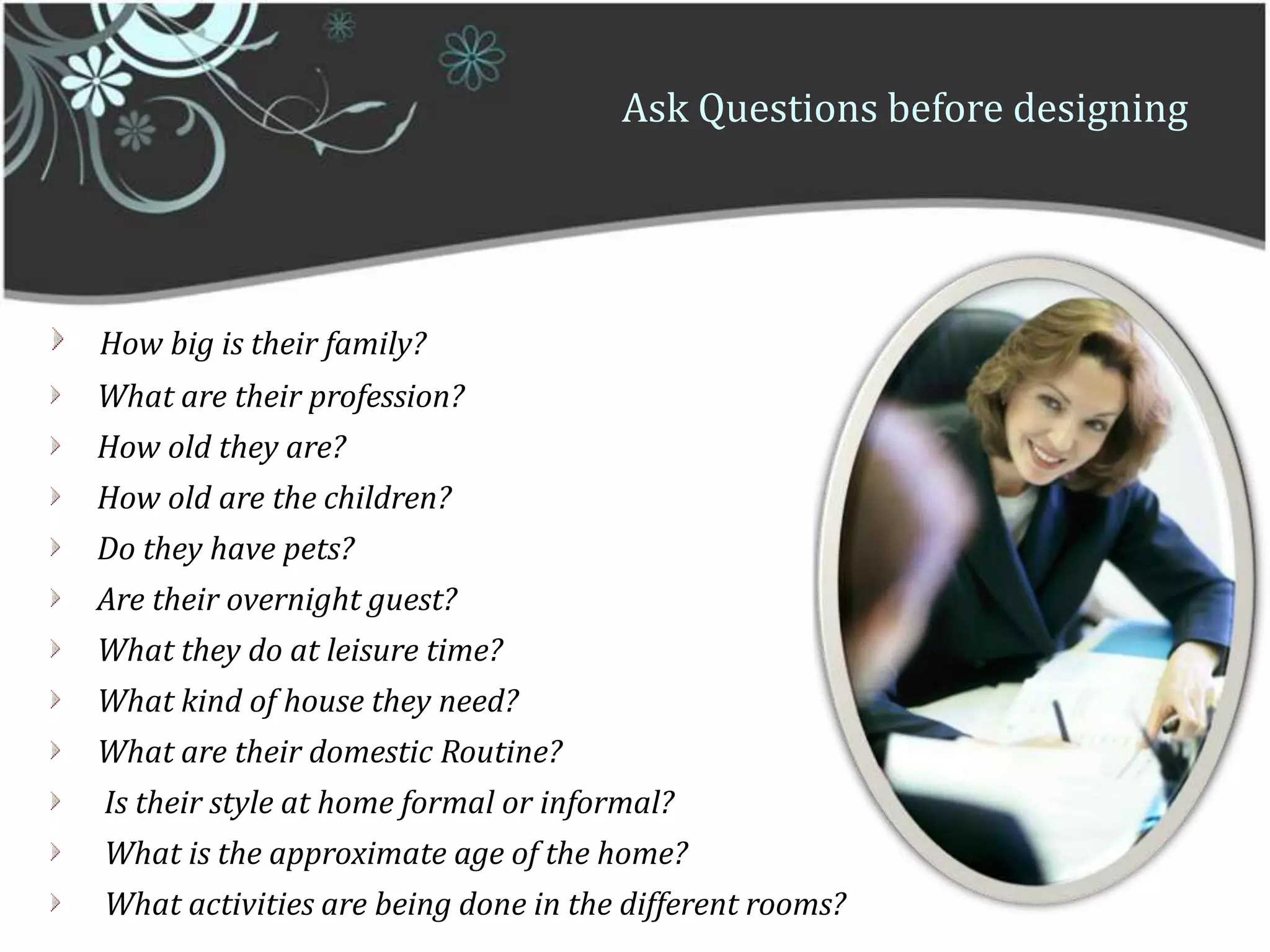 Ask Questions before designingHow big is their family?    What are their profession?    How old they are?     How old are the children?    Do they have pets?        Are their overnight guest?    What they do at leisure time?    What kind of house they need?    What are their domestic Routine?      Is their style at home formal or informal?     What is the approximate age of the home?     What activities are being done in the different rooms?